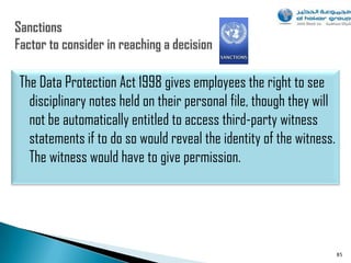 The Data Protection Act 1998 gives employees the right to see
  disciplinary notes held on their personal file, though they will
  not be automatically entitled to access third-party witness
  statements if to do so would reveal the identity of the witness.
  The witness would have to give permission.




                                                                     85
 