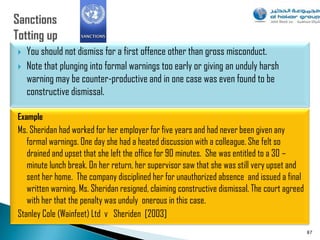    You should not dismiss for a first offence other than gross misconduct.
   Note that plunging into formal warnings too early or giving an unduly harsh
    warning may be counter-productive and in one case was even found to be
    constructive dismissal.

Example
Ms. Sheridan had worked for her employer for five years and had never been given any
   formal warnings. One day she had a heated discussion with a colleague. She felt so
   drained and upset that she left the office for 90 minutes. She was entitled to a 30 –
   minute lunch break. On her return, her supervisor saw that she was still very upset and
   sent her home. The company disciplined her for unauthorized absence and issued a final
   written warning. Ms. Sheridan resigned, claiming constructive dismissal. The court agreed
   with her that the penalty was unduly onerous in this case.
Stanley Cole (Wainfeet) Ltd v Sheriden [2003]
                                                                                               87
 