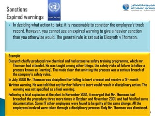    In deciding what action to take, it is reasonable to consider the employee‟s track
    record. However, you cannot use an expired warning to give a heavier sanction
    than you otherwise would. The general rule is set out in Diosynth v Thomson.


Example
Diosynth chiefly produced raw chemical and had extensive safety training programme, which mr.
    Thomson had attended. He was taught among other things, the safety risks of failure to follow a
    process known as ‘inerting’. The made clear that omitting the process was a serious breach of
    the company’s safety rules.
In July 2000 Mr. Thomson was disciplined for failing to inert a vessel and receive a 12- month
Written warning. He was told that any further failure to inert would result in disciplinary action. The
    warning was not specified as a final warning.
Following a fatal explosion at the plant in November 2001, it emerged that Mr. Thomson had
    breached the procedure three more times in October and November 2001, and had falsified some
    documentation. Some 17 other employees were found to be guilty of the same charge. All the
    employees involved were taken through a disciplinary process. Only Mr. Thomson was dismissed.
                                                                                                          88
 