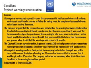 Example
Although the warning had expired by then, the company said it had lost confidence in T and that
   he obviously could not be trusted to follow the safety rules. He complained successfully that
   he had been unfairly dismissed.
The company argued that the key question was not whether the warning had expired but whether
   it had acted reasonably in all the circumstances. Mr. Thomson argued that it was unfair for
   the company to rely on the previous written warning to take more severe disciplinary action
   than it would otherwise have taken. He said, that he was entitled to believe that the company
   was genuine when it said that the warning would expire in 12 months.
The Court of Session agreed with him. It pointed to the ACAS code of practice which states that a
   warning that is not subject to a time limit would normally be inconsistent with good practice.
Although this warning was for a fixed period, the company had acted as though it was still in
   force at his second disciplinary hearing. Mr. Thomson had been entitled to assume that it
   would expire after 12 months. The company had acted unreasonably when it tried to extend
   the effect of the warning beyond that period.
Diosynth Ltd v Thomson [2006]
                                                                                                89
 