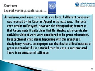 As we know, each case turns on its own facts. A different conclusion
  was reached by the Court of Appeal in the next case. The facts
  very similar to Diosynth. However, the distinguishing feature is
  that Airbus made it quite clear that Mr. Webb’s extra-curricular
  activities while at work were considered to be gross misconduct.
  Irrespective of what else is happening with the employee’s
  disciplinary record, an employer can dismiss for a first instance of
  gross misconduct if it is satisfied that the case is substantiated.
  There is no question of totting up.



                                                                     90
 