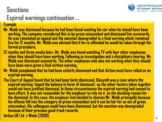 Example
Mr. Webb was dismissed because he had been found washing his car when he should have been
   working. The company considered this to be gross misconduct and dismissed him summarily.
   He was reinstated on appeal and the sanction downgraded to a final warning which remained
   live for 12 months. Mr. Webb was advised that if he re-offended he would be taken through the
   formal procedure.
12 months and three weeks later, Mr. Webb was found watching TV with four other employees
   when they should have been working. Following an investigation and a disciplinary hearing Mr.
   Webb was dismissed summarily. The other employees who also not working when they should
   have been were given a final written warning.
Mr. Webb complained that he had been unfairly dismissed and that Airbus must have relied on an
   expired warning.
The Court of Appeal found that he had been fairly dismissed. Diosynth was a case where the
   expired warning ‘tipped the balance in favor of dismissal’, as the other factors taken together
   would not have justified dismissal. In those circumstances the expired warning had ceased to
   have effect, It was not reasonable for the employer to rely on it as the deciding reason for
   the dismissal. In this case, the employer had decided to dismiss Mr. Webb principally because
   his offense fell into the category of gross misconduct and it can be fair for an act of gross
   misconduct. His colleagues could have been dismissed, but the sanction was downgraded
   because of their previous good track records.
Airbus UK Ltd v Webb [2008]                                                                          91
 