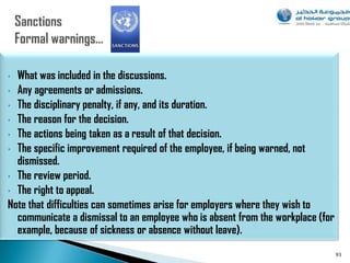 • What was included in the discussions.
• Any agreements or admissions.
• The disciplinary penalty, if any, and its duration.
• The reason for the decision.
• The actions being taken as a result of that decision.
• The specific improvement required of the employee, if being warned, not
  dismissed.
• The review period.
• The right to appeal.
Note that difficulties can sometimes arise for employers where they wish to
  communicate a dismissal to an employee who is absent from the workplace (for
  example, because of sickness or absence without leave).
                                                                                 93
 