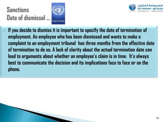 •   If you decide to dismiss it is important to specify the date of termination of
    employment. An employee who has been dismissed and wants to make a
    complaint to an employment tribunal has three months from the effective date
    of termination to do so. A lack of clarity about the actual termination date can
    lead to arguments about whether an employee’s claim is in time. It’s always
    best to communicate the decision and its implications face to face or on the
    phone.




                                                                                       94
 