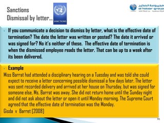 •   If you communicate a decision to dismiss by letter, what is the effective date of
    termination? The date the letter was written or posted? The date it arrived or
    was signed for? No it’s neither of these. The effective date of termination is
    when the dismissed employee reads the letter. That can be up to a week after
    its been delivered.

•  Example
Miss Barrat had attended a disciplinary hearing on a Tuesday and was told she could
   expect to receive a letter concerning possible dismissal a few days later. The letter
   was sent recorded delivery and arrived at her house on Thursday, but was signed for
   someone else, Ms. Barrat was away. She did not return home until the Sunday night
   and did not ask about the letter or open it until Monday morning. The Supreme Court
   agreed that the effective date of termination was the Monday.
Gisda v Barret [2008]
                                                                                           95
 