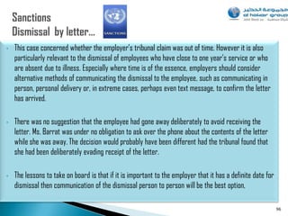 •   This case concerned whether the employer‟s tribunal claim was out of time. However it is also
    particularly relevant to the dismissal of employees who have close to one year‟s service or who
    are absent due to illness. Especially where time is of the essence, employers should consider
    alternative methods of communicating the dismissal to the employee, such as communicating in
    person, personal delivery or, in extreme cases, perhaps even text message, to confirm the letter
    has arrived.

•   There was no suggestion that the employee had gone away deliberately to avoid receiving the
    letter. Ms. Barrat was under no obligation to ask over the phone about the contents of the letter
    while she was away. The decision would probably have been different had the tribunal found that
    she had been deliberately evading receipt of the letter.

•   The lessons to take on board is that if it is important to the employer that it has a definite date for
    dismissal then communication of the dismissal person to person will be the best option,

                                                                                                              96
 
