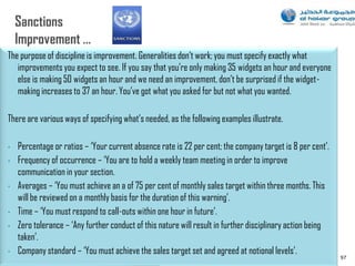 The purpose of discipline is improvement. Generalities don‟t work; you must specify exactly what
   improvements you expect to see. If you say that you‟re only making 35 widgets an hour and everyone
   else is making 50 widgets an hour and we need an improvement, don‟t be surprised if the widget-
   making increases to 37 an hour. You‟ve got what you asked for but not what you wanted.

There are various ways of specifying what‟s needed, as the following examples illustrate.

•   Percentage or ratios – „Your current absence rate is 22 per cent; the company target is 8 per cent‟.
•   Frequency of occurrence – „You are to hold a weekly team meeting in order to improve
    communication in your section.
•   Averages – „You must achieve an a of 75 per cent of monthly sales target within three months. This
    will be reviewed on a monthly basis for the duration of this warning‟.
•   Time – „You must respond to call-outs within one hour in future‟.
•   Zero tolerance – „Any further conduct of this nature will result in further disciplinary action being
    taken‟.
•   Company standard – „You must achieve the sales target set and agreed at notional levels‟.
                                                                                                            97
 
