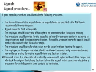 A good appeals procedure should include the following provisions.

•  The time within which the appeal should be lodged should be specified – the ACAS code
   recommends five working days.
• Appeal should be dealt with quickly.
• The employee should be advised of his right to be accompanied at the appeal hearing.
• The procedure should provide for the appeal to be heard by someone senior in authority to
   the person who took the disciplinary decision. If possible, whoever hears the appeal should
   not have been involved at the earlier stage.
• The procedure should specify what action may be taken by those hearing the appeal.
• The employee, or his representative, should be allowed the opportunity to comment on any
   new evidence arising during the appeal before any decision is taken.
Within small firms, it is often difficult to identify someone with higher authority than the person
   who took the original disciplinary decision to hear the appeal. In this case, your disciplinary
   procedure for an independent third party to be nominated.
                                                                                                      99
 