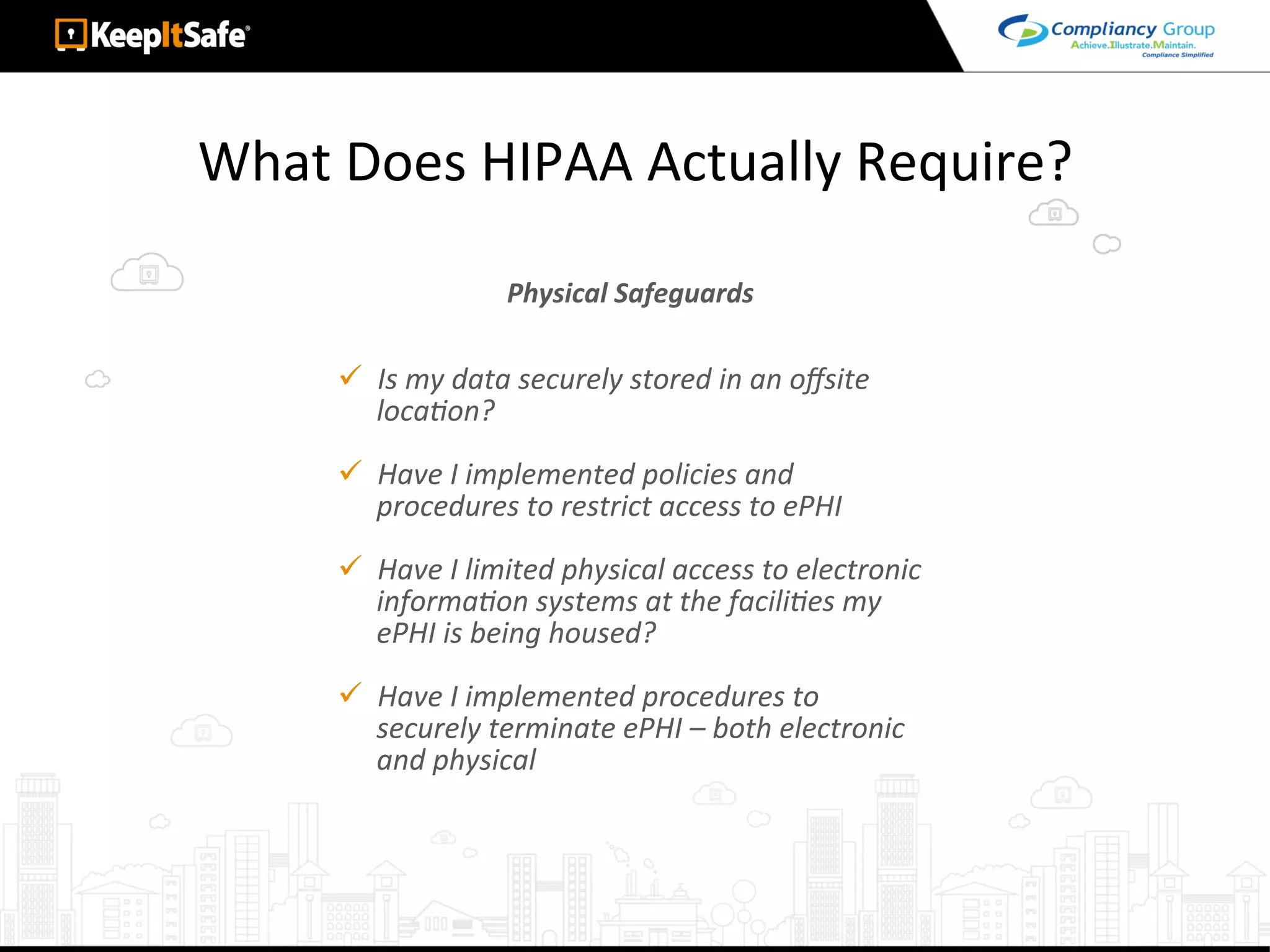 What	Does	HIPAA	Actually	Require?	
ü  Is	my	data	securely	stored	in	an	oﬀsite	
locaLon?	
ü  Have	I	implemented	policies	and	
procedures	to	restrict	access	to	ePHI	
ü  Have	I	limited	physical	access	to	electronic	
informaLon	systems	at	the	faciliLes	my	
ePHI	is	being	housed?	
ü  Have	I	implemented	procedures	to	
securely	terminate	ePHI	–	both	electronic	
and	physical	
Physical	Safeguards	
 