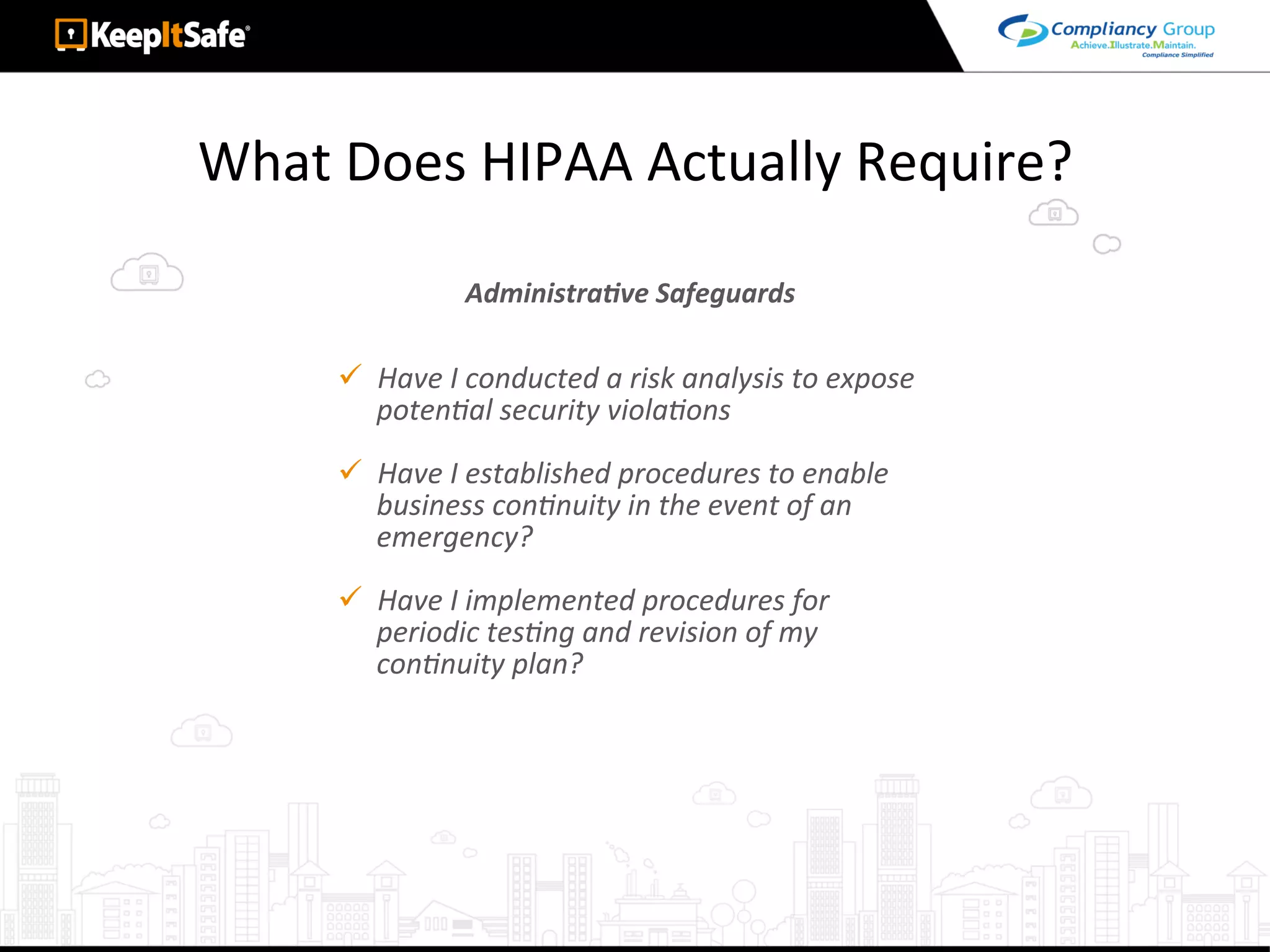 What	Does	HIPAA	Actually	Require?	
ü  Have	I	conducted	a	risk	analysis	to	expose	
potenLal	security	violaLons	
ü  Have	I	established	procedures	to	enable	
business	conLnuity	in	the	event	of	an	
emergency?	
ü  Have	I	implemented	procedures	for	
periodic	tesLng	and	revision	of	my	
conLnuity	plan?	
AdministraEve	Safeguards	
 