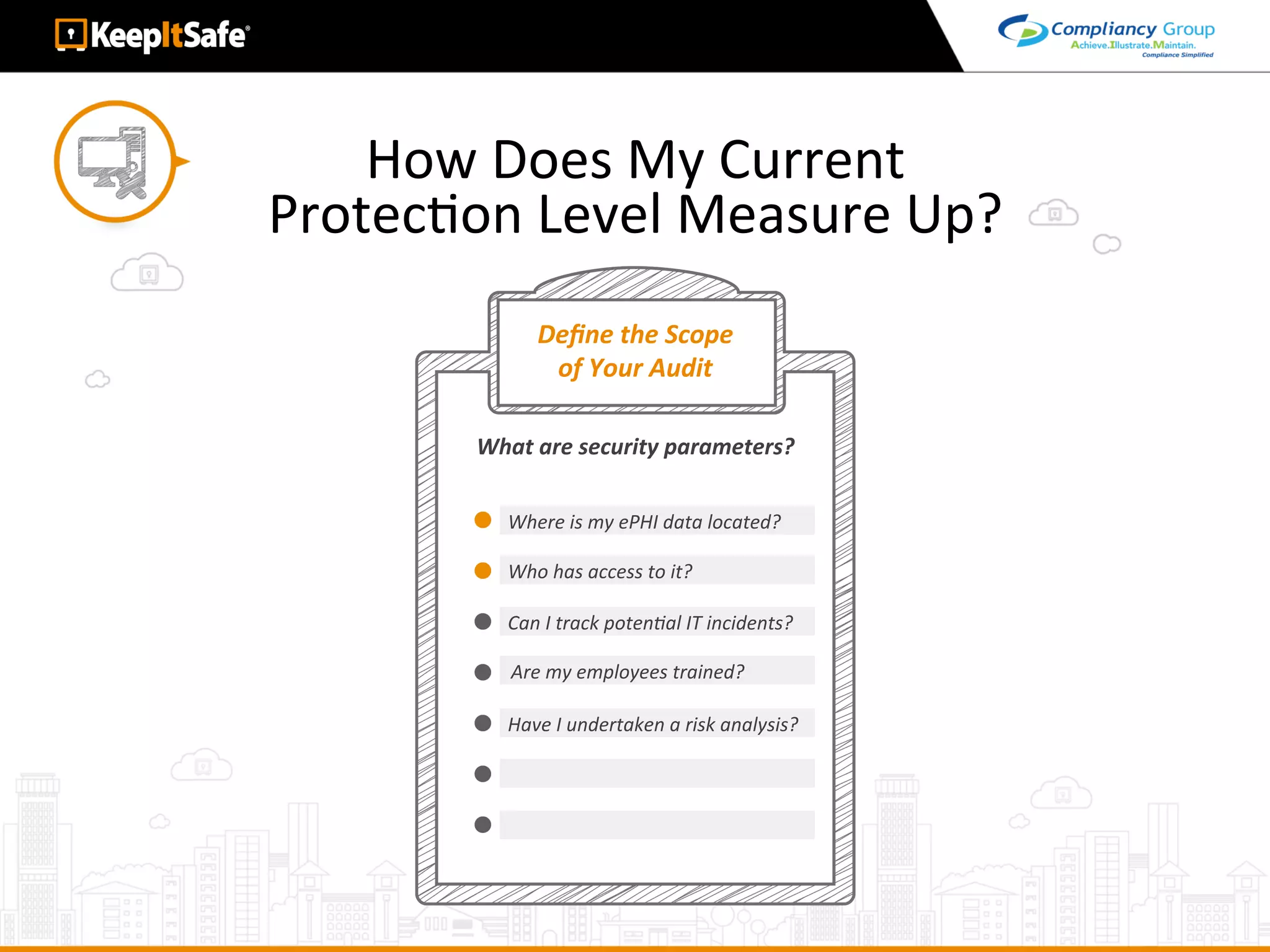 How	Does	My	Current		
ProtecAon	Level	Measure	Up?	
Deﬁne	the	Scope		
of	Your	Audit	
Where	is	my	ePHI	data	located?	
What	are	security	parameters?	
Who	has	access	to	it?	
Can	I	track	potenLal	IT	incidents?	
Are	my	employees	trained?	
Have	I	undertaken	a	risk	analysis?	
 