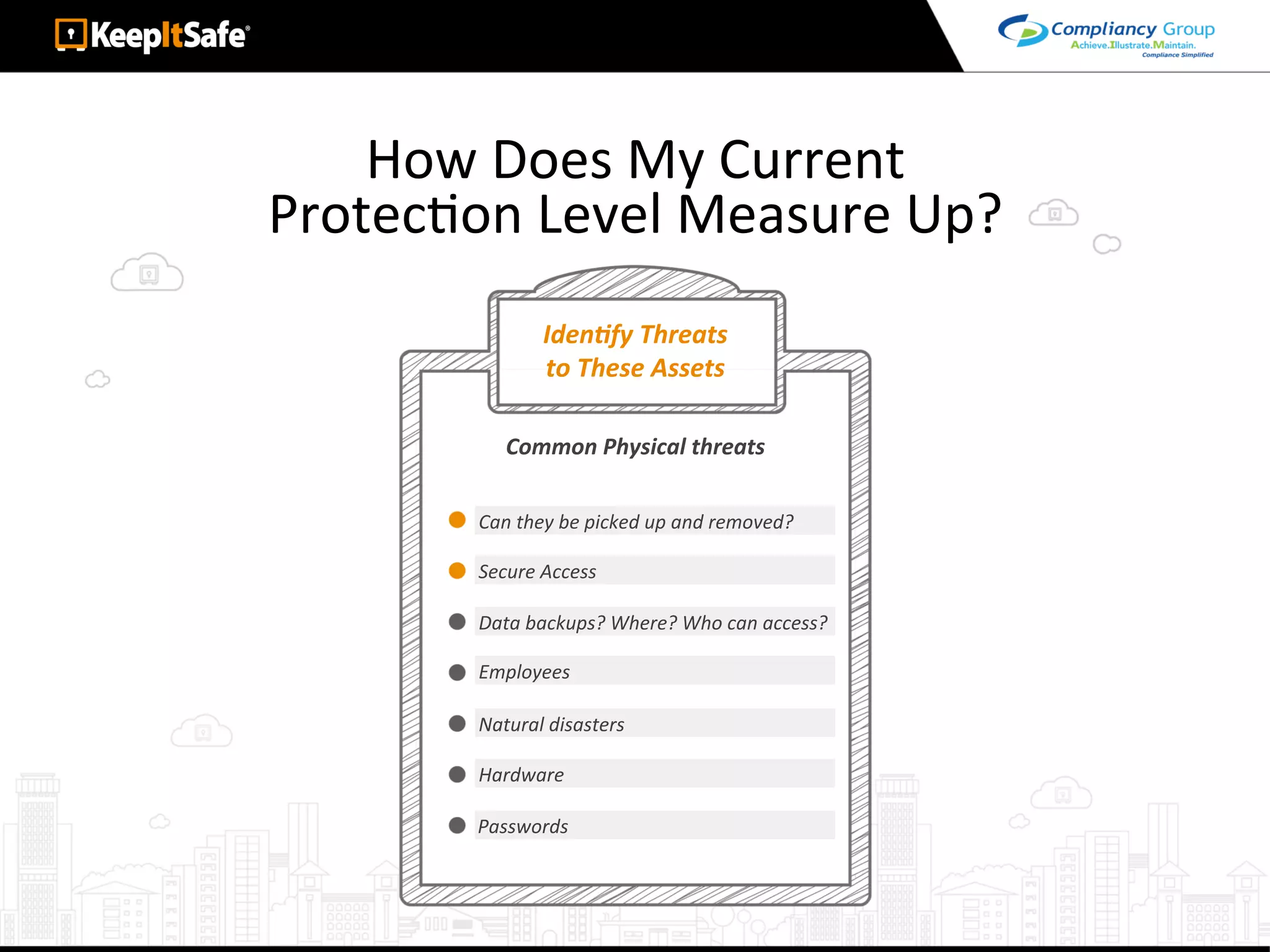 How	Does	My	Current		
ProtecAon	Level	Measure	Up?	
IdenEfy	Threats	
to	These	Assets	
Can	they	be	picked	up	and	removed?	
Common	Physical	threats	
Secure	Access	
Data	backups?	Where?	Who	can	access?	
Employees	
Natural	disasters	
Hardware	
Passwords	
 