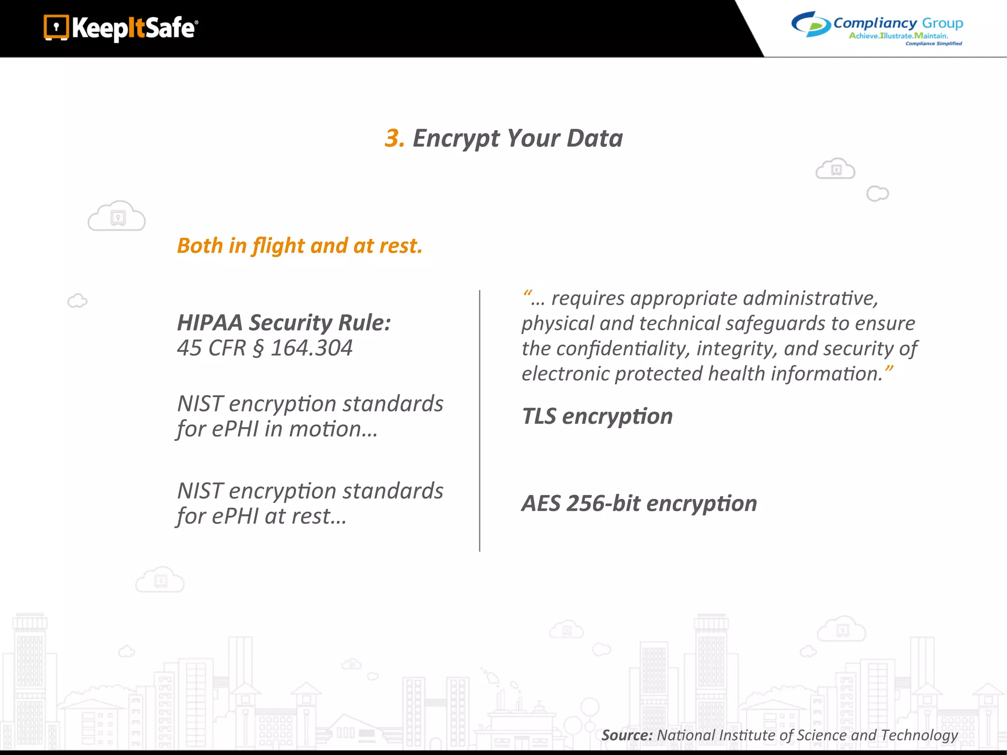 3.	Encrypt	Your	Data	
Both	in	ﬂight	and	at	rest.	
HIPAA	Security	Rule:	
45	CFR	§	164.304		
NIST	encrypLon	standards		
for	ePHI	in	moLon…	
NIST	encrypLon	standards		
for	ePHI	at	rest…	
“…	requires	appropriate	administraLve,		
physical	and	technical	safeguards	to	ensure	
the	conﬁdenLality,	integrity,	and	security	of	
electronic	protected	health	informaLon.”	
TLS	encrypEon	
AES	256-bit	encrypEon	
Source:	NaLonal	InsLtute	of	Science	and	Technology	
 