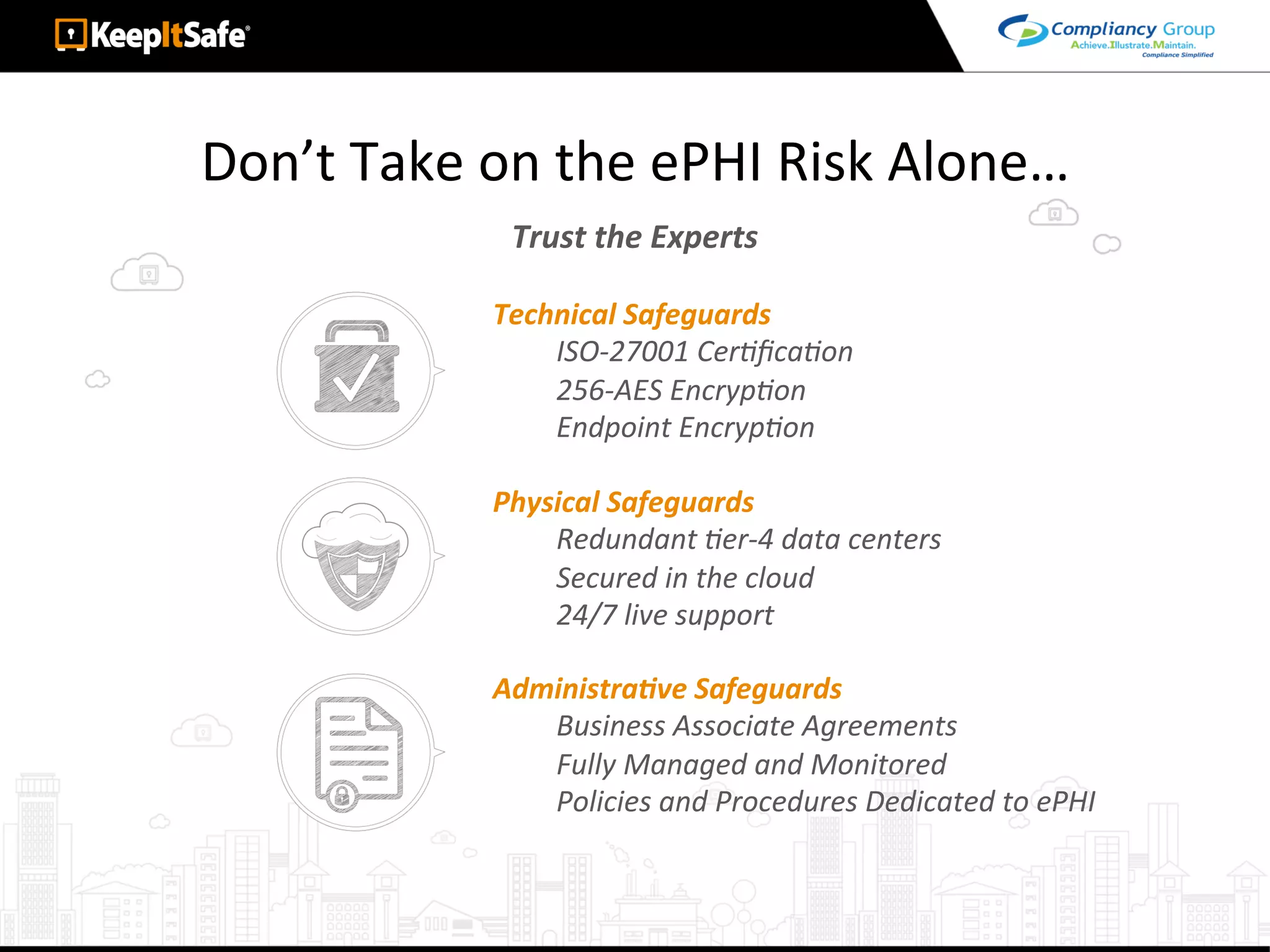 Don’t	Take	on	the	ePHI	Risk	Alone…	
Trust	the	Experts	
Technical	Safeguards	
ISO-27001	CerLﬁcaLon	
256-AES	EncrypLon	
Endpoint	EncrypLon	
Physical	Safeguards	
Redundant	Ler-4	data	centers	
Secured	in	the	cloud	
24/7	live	support	
AdministraEve	Safeguards	
Business	Associate	Agreements	
Fully	Managed	and	Monitored	
Policies	and	Procedures	Dedicated	to	ePHI	
 