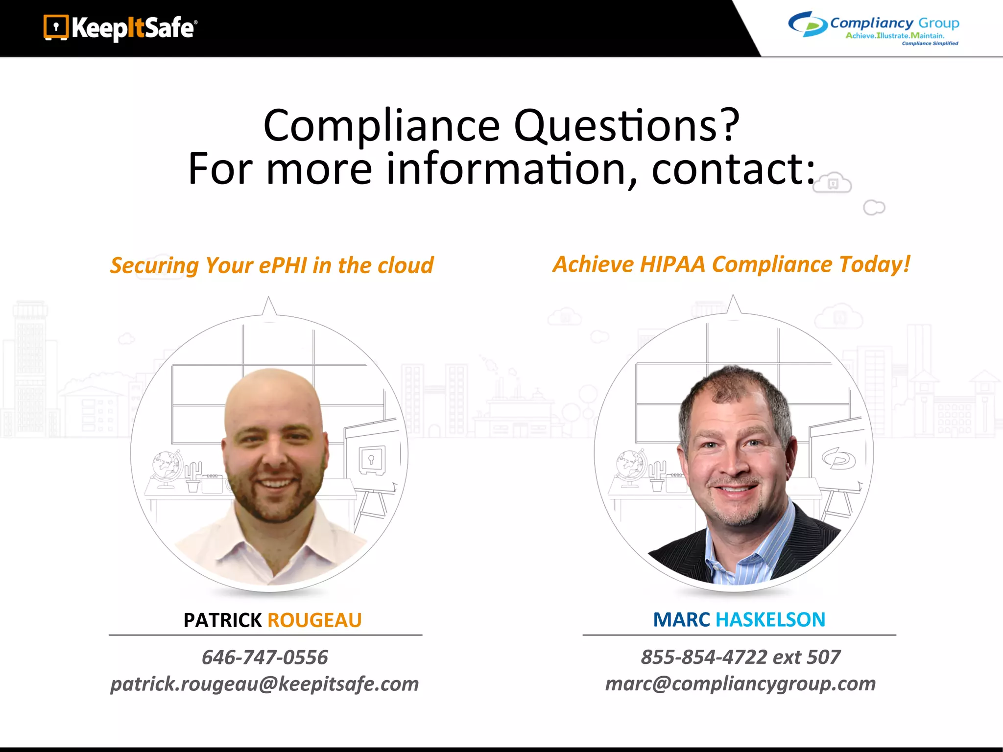 Securing	Your	ePHI	in	the	cloud	 Achieve	HIPAA	Compliance	Today!	
Compliance	QuesAons?	
For	more	informaAon,	contact:	
646-747-0556	
patrick.rougeau@keepitsafe.com	
855-854-4722	ext	507	
marc@compliancygroup.com	
MARC	HASKELSON	PATRICK	ROUGEAU	
 