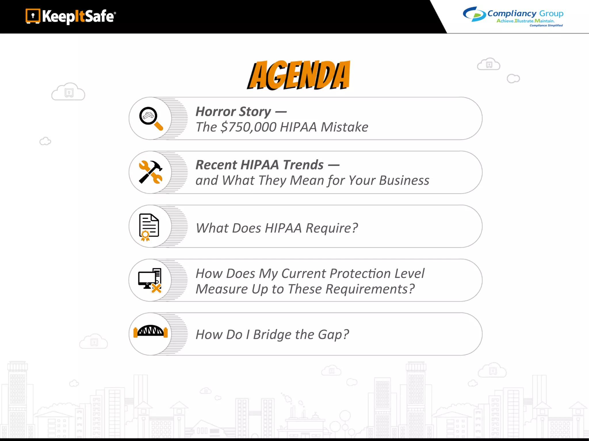 Horror	Story	—		
The	$750,000	HIPAA	Mistake	
Recent	HIPAA	Trends	—		
and	What	They	Mean	for	Your	Business	
What	Does	HIPAA	Require?	
How	Does	My	Current	ProtecLon	Level		
Measure	Up	to	These	Requirements?	
How	Do	I	Bridge	the	Gap?	
 