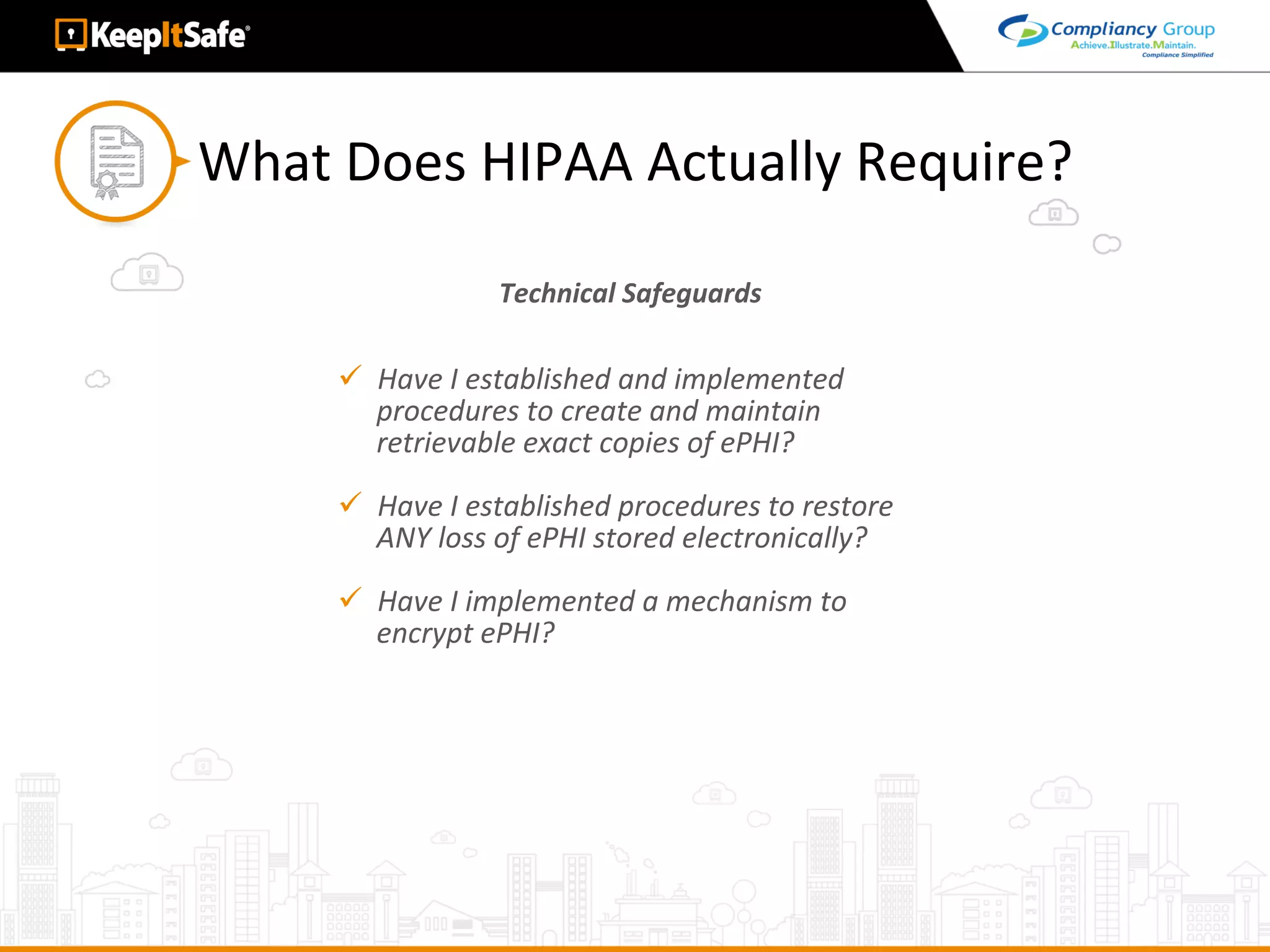 What	Does	HIPAA	Actually	Require?	
Technical	Safeguards	
ü  Have	I	established	and	implemented	
procedures	to	create	and	maintain	
retrievable	exact	copies	of	ePHI?	
ü  Have	I	established	procedures	to	restore	
ANY	loss	of	ePHI	stored	electronically?	
ü  Have	I	implemented	a	mechanism	to	
encrypt	ePHI?	
 
