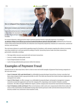 Here’s how to ensure your business is protected against payment fraud.
Payment fraud has become a widespread issue for businesses of all sizes and sectors. According to a 2021 survey
conducted by the Association for Financial Professionals (AFP), three out of every four companies have received targeted
payment fraud attempts during the previous year, with business email compromise (BEC) being the most common method
of attack.
For certain industries, taking proactive steps to prevent payment fraud is especially important. According to
an advisory (https://www.fincen.gov/resources/advisories/fincen-advisory-fin-2019-a005) published by the Financial
Crimes Enforcement Network (FinCEN), the industries most frequently targeted by criminals are construction, commercial
services, and real estate.
The real estate industry is a particularly appealing target for fraudsters, with attempts targeting this industry increasing
more than tenfold over a two-year period according to FinCEN. Several key factors make real estate transactions
particularly vulnerable, including:
Examples of Payment Fraud
Payment fraud can take many forms. Here’s a look at some real world examples of payment fraud among companies in
the real estate sector:
The large dollar amounts associated with real estate transactions
●
Access to readily available public records
●
Ease of impersonation via email
●
Lack of strong authentication processes within the industry
●
Case #1: Internal, ACH, and check fraud. An affordable housing developer learned that a former controller had
been using company funds to pay personal bills via ACH. The client also learned that checks had been duplicated and
attempted to be cashed.
●
Case #2: Wire fraud. An office manager at an affordable housing developer and property management company
received an email that appeared to be from the company CFO, requesting a wire transfer of funds to another
institution. The office manager fulfilled the request, and the company later learned the email had been fraudulent.
●
Case #3: Business credit card fraud. When seven business credit cards were compromised within three weeks, the
owner of this multi-family and affordable housing client had his personal credit card shut down because his Social
Security number was connected to those business cards.
●
How to Safeguard Your Business from Payment Fraud
(/personal-
banking)
 