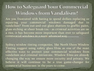 Are you frustrated with having to spend dollars replacing or
repairing your commercial windows damaged due to
vandalism? From out-and-out glass shatters to graffiti paint,
glass etching or sheer break-ins – as criminal activities are on
a rise, it has become more important than ever to safeguard
commercial windows in a more advanced way.
Sydney window tinting companies, like North Shore Window
Tinting suggest using safety glass films as one of the most
effective ways to protect your commercial windows from
vandalism and criminal intrusions. Window films are already
changing the way we ensure more security and privacy. We
believe it will continue to be a true game-changer for
commercial businesses in the years to come.
 