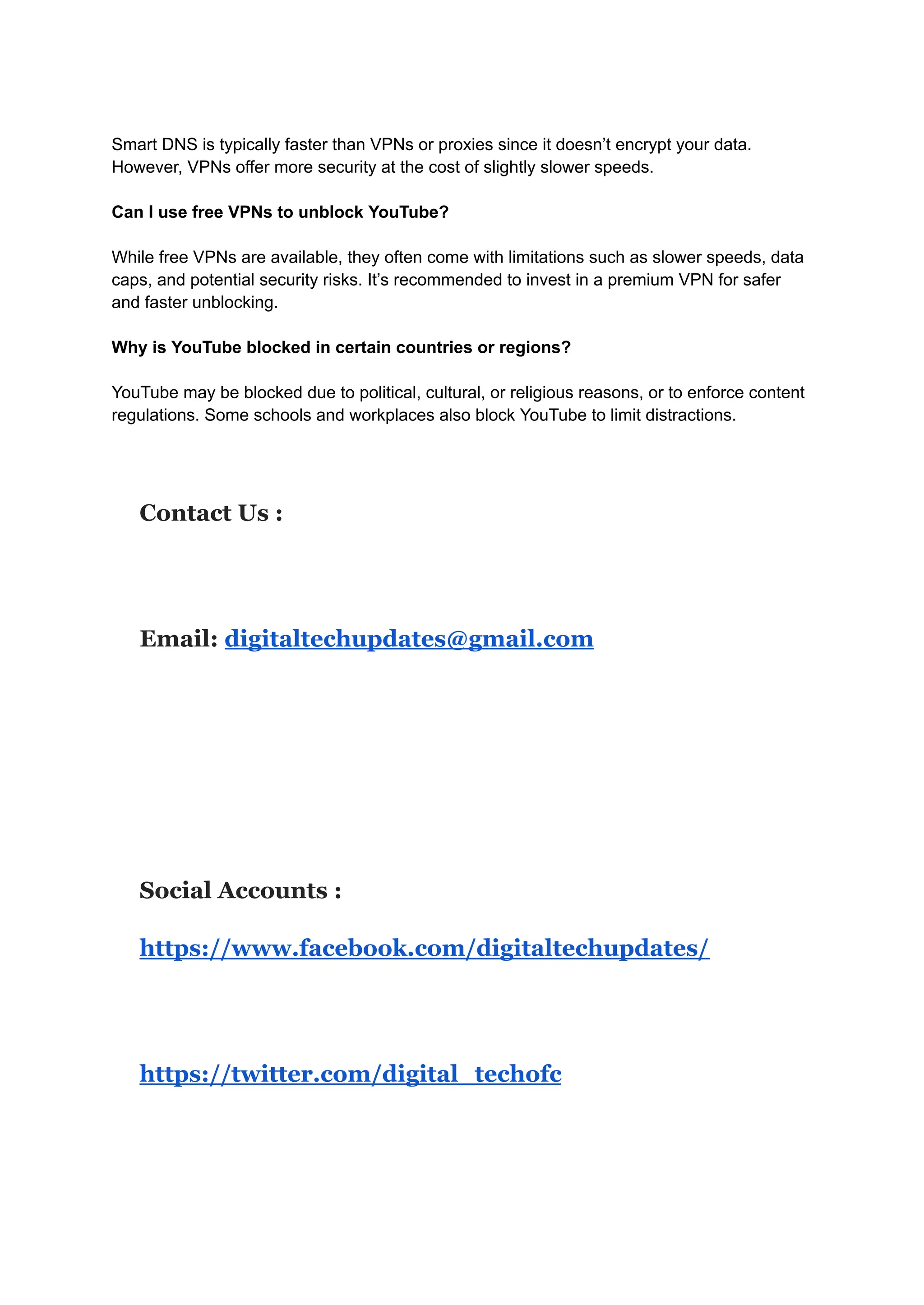 Smart DNS is typically faster than VPNs or proxies since it doesn’t encrypt your data.
However, VPNs offer more security at the cost of slightly slower speeds.
Can I use free VPNs to unblock YouTube?
While free VPNs are available, they often come with limitations such as slower speeds, data
caps, and potential security risks. It’s recommended to invest in a premium VPN for safer
and faster unblocking.
Why is YouTube blocked in certain countries or regions?
YouTube may be blocked due to political, cultural, or religious reasons, or to enforce content
regulations. Some schools and workplaces also block YouTube to limit distractions.
Contact Us :
Email: digitaltechupdates@gmail.com
Social Accounts :
https://www.facebook.com/digitaltechupdates/
https://twitter.com/digital_techofc
 