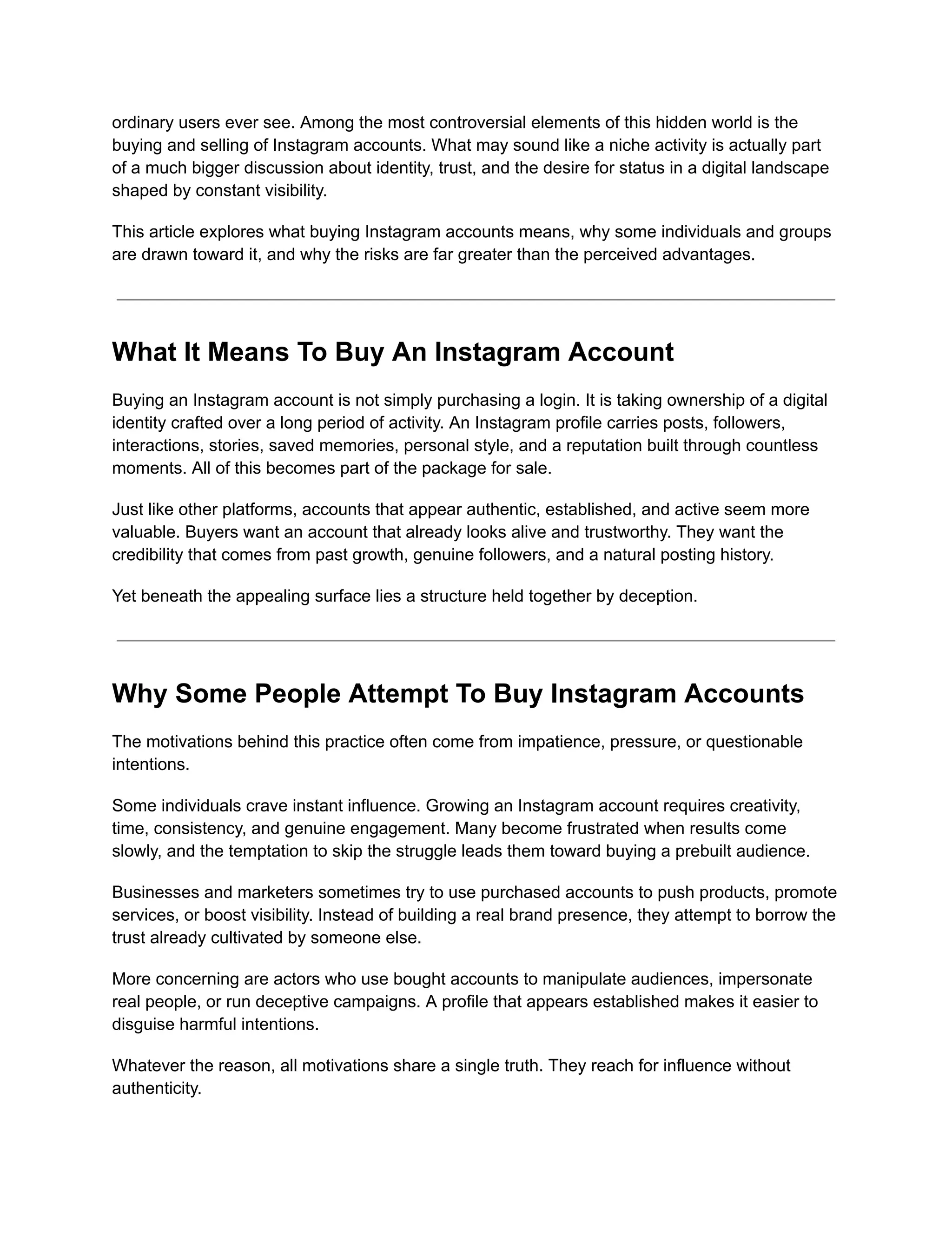ordinary users ever see. Among the most controversial elements of this hidden world is the
buying and selling of Instagram accounts. What may sound like a niche activity is actually part
of a much bigger discussion about identity, trust, and the desire for status in a digital landscape
shaped by constant visibility.
This article explores what buying Instagram accounts means, why some individuals and groups
are drawn toward it, and why the risks are far greater than the perceived advantages.
What It Means To Buy An Instagram Account
Buying an Instagram account is not simply purchasing a login. It is taking ownership of a digital
identity crafted over a long period of activity. An Instagram profile carries posts, followers,
interactions, stories, saved memories, personal style, and a reputation built through countless
moments. All of this becomes part of the package for sale.
Just like other platforms, accounts that appear authentic, established, and active seem more
valuable. Buyers want an account that already looks alive and trustworthy. They want the
credibility that comes from past growth, genuine followers, and a natural posting history.
Yet beneath the appealing surface lies a structure held together by deception.
Why Some People Attempt To Buy Instagram Accounts
The motivations behind this practice often come from impatience, pressure, or questionable
intentions.
Some individuals crave instant influence. Growing an Instagram account requires creativity,
time, consistency, and genuine engagement. Many become frustrated when results come
slowly, and the temptation to skip the struggle leads them toward buying a prebuilt audience.
Businesses and marketers sometimes try to use purchased accounts to push products, promote
services, or boost visibility. Instead of building a real brand presence, they attempt to borrow the
trust already cultivated by someone else.
More concerning are actors who use bought accounts to manipulate audiences, impersonate
real people, or run deceptive campaigns. A profile that appears established makes it easier to
disguise harmful intentions.
Whatever the reason, all motivations share a single truth. They reach for influence without
authenticity.
 