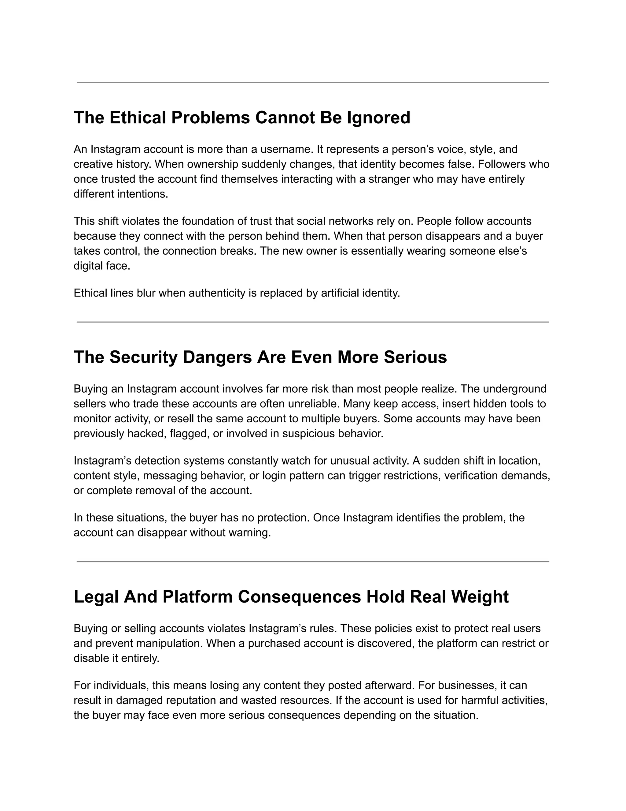 The Ethical Problems Cannot Be Ignored
An Instagram account is more than a username. It represents a person’s voice, style, and
creative history. When ownership suddenly changes, that identity becomes false. Followers who
once trusted the account find themselves interacting with a stranger who may have entirely
different intentions.
This shift violates the foundation of trust that social networks rely on. People follow accounts
because they connect with the person behind them. When that person disappears and a buyer
takes control, the connection breaks. The new owner is essentially wearing someone else’s
digital face.
Ethical lines blur when authenticity is replaced by artificial identity.
The Security Dangers Are Even More Serious
Buying an Instagram account involves far more risk than most people realize. The underground
sellers who trade these accounts are often unreliable. Many keep access, insert hidden tools to
monitor activity, or resell the same account to multiple buyers. Some accounts may have been
previously hacked, flagged, or involved in suspicious behavior.
Instagram’s detection systems constantly watch for unusual activity. A sudden shift in location,
content style, messaging behavior, or login pattern can trigger restrictions, verification demands,
or complete removal of the account.
In these situations, the buyer has no protection. Once Instagram identifies the problem, the
account can disappear without warning.
Legal And Platform Consequences Hold Real Weight
Buying or selling accounts violates Instagram’s rules. These policies exist to protect real users
and prevent manipulation. When a purchased account is discovered, the platform can restrict or
disable it entirely.
For individuals, this means losing any content they posted afterward. For businesses, it can
result in damaged reputation and wasted resources. If the account is used for harmful activities,
the buyer may face even more serious consequences depending on the situation.
 
