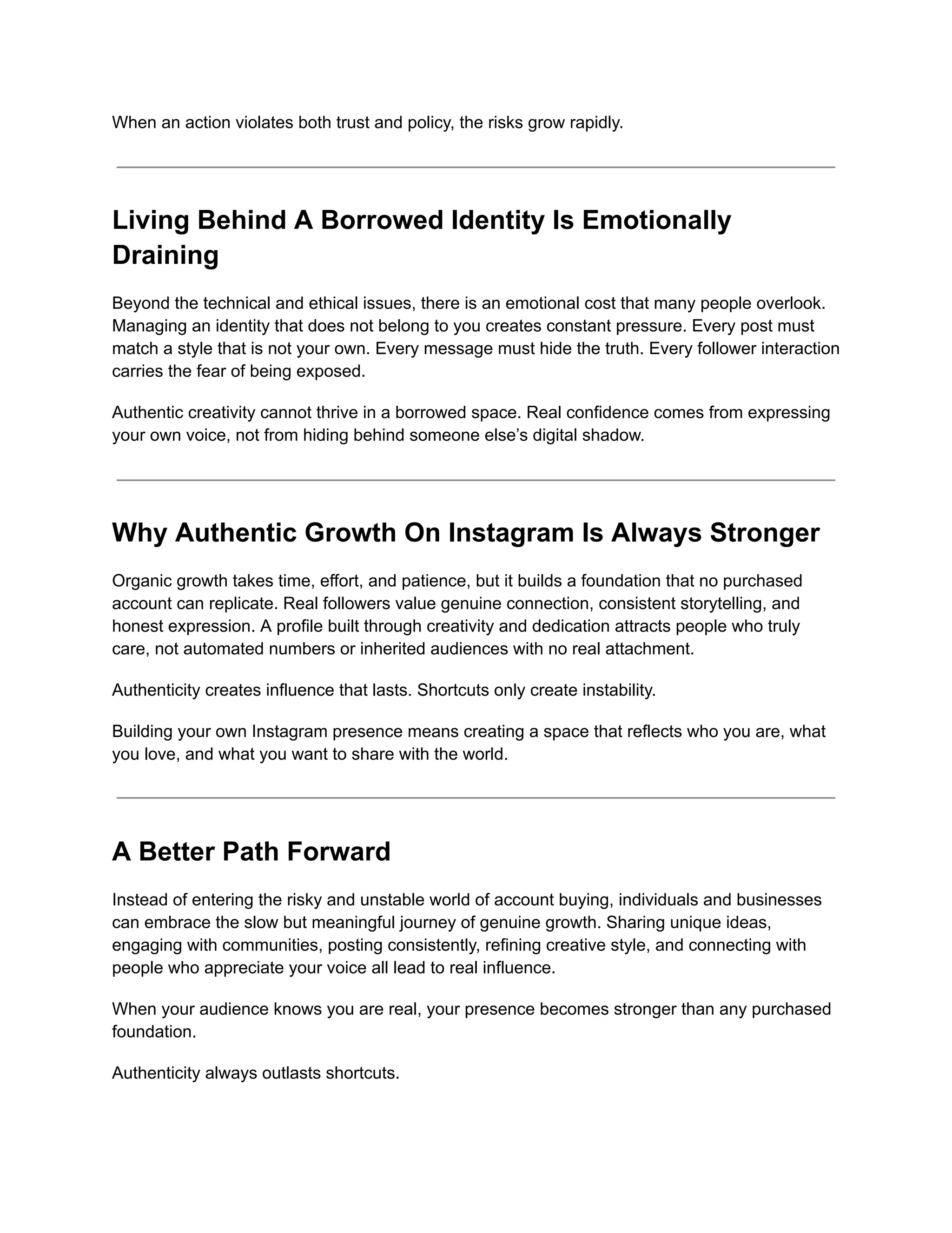When an action violates both trust and policy, the risks grow rapidly.
Living Behind A Borrowed Identity Is Emotionally
Draining
Beyond the technical and ethical issues, there is an emotional cost that many people overlook.
Managing an identity that does not belong to you creates constant pressure. Every post must
match a style that is not your own. Every message must hide the truth. Every follower interaction
carries the fear of being exposed.
Authentic creativity cannot thrive in a borrowed space. Real confidence comes from expressing
your own voice, not from hiding behind someone else’s digital shadow.
Why Authentic Growth On Instagram Is Always Stronger
Organic growth takes time, effort, and patience, but it builds a foundation that no purchased
account can replicate. Real followers value genuine connection, consistent storytelling, and
honest expression. A profile built through creativity and dedication attracts people who truly
care, not automated numbers or inherited audiences with no real attachment.
Authenticity creates influence that lasts. Shortcuts only create instability.
Building your own Instagram presence means creating a space that reflects who you are, what
you love, and what you want to share with the world.
A Better Path Forward
Instead of entering the risky and unstable world of account buying, individuals and businesses
can embrace the slow but meaningful journey of genuine growth. Sharing unique ideas,
engaging with communities, posting consistently, refining creative style, and connecting with
people who appreciate your voice all lead to real influence.
When your audience knows you are real, your presence becomes stronger than any purchased
foundation.
Authenticity always outlasts shortcuts.
 