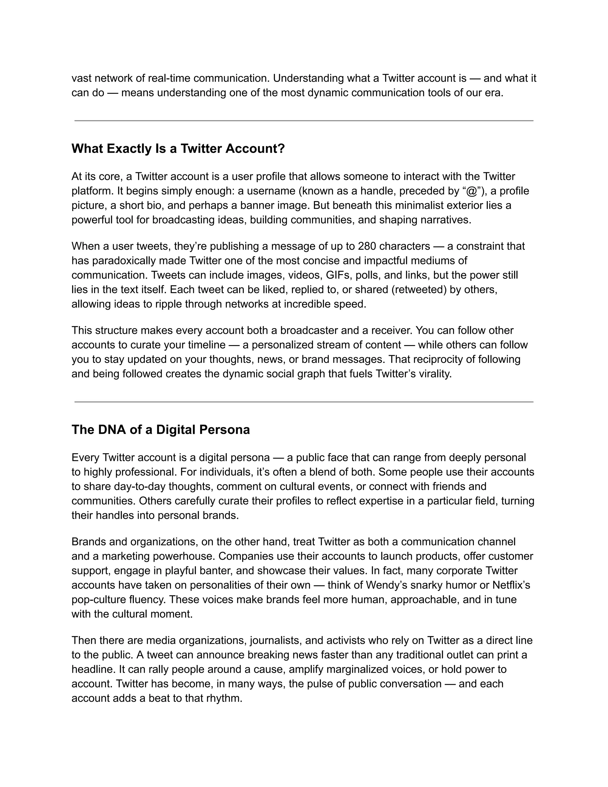 vast network of real-time communication. Understanding what a Twitter account is — and what it
can do — means understanding one of the most dynamic communication tools of our era.
What Exactly Is a Twitter Account?
At its core, a Twitter account is a user profile that allows someone to interact with the Twitter
platform. It begins simply enough: a username (known as a handle, preceded by “@”), a profile
picture, a short bio, and perhaps a banner image. But beneath this minimalist exterior lies a
powerful tool for broadcasting ideas, building communities, and shaping narratives.
When a user tweets, they’re publishing a message of up to 280 characters — a constraint that
has paradoxically made Twitter one of the most concise and impactful mediums of
communication. Tweets can include images, videos, GIFs, polls, and links, but the power still
lies in the text itself. Each tweet can be liked, replied to, or shared (retweeted) by others,
allowing ideas to ripple through networks at incredible speed.
This structure makes every account both a broadcaster and a receiver. You can follow other
accounts to curate your timeline — a personalized stream of content — while others can follow
you to stay updated on your thoughts, news, or brand messages. That reciprocity of following
and being followed creates the dynamic social graph that fuels Twitter’s virality.
The DNA of a Digital Persona
Every Twitter account is a digital persona — a public face that can range from deeply personal
to highly professional. For individuals, it’s often a blend of both. Some people use their accounts
to share day-to-day thoughts, comment on cultural events, or connect with friends and
communities. Others carefully curate their profiles to reflect expertise in a particular field, turning
their handles into personal brands.
Brands and organizations, on the other hand, treat Twitter as both a communication channel
and a marketing powerhouse. Companies use their accounts to launch products, offer customer
support, engage in playful banter, and showcase their values. In fact, many corporate Twitter
accounts have taken on personalities of their own — think of Wendy’s snarky humor or Netflix’s
pop-culture fluency. These voices make brands feel more human, approachable, and in tune
with the cultural moment.
Then there are media organizations, journalists, and activists who rely on Twitter as a direct line
to the public. A tweet can announce breaking news faster than any traditional outlet can print a
headline. It can rally people around a cause, amplify marginalized voices, or hold power to
account. Twitter has become, in many ways, the pulse of public conversation — and each
account adds a beat to that rhythm.
 