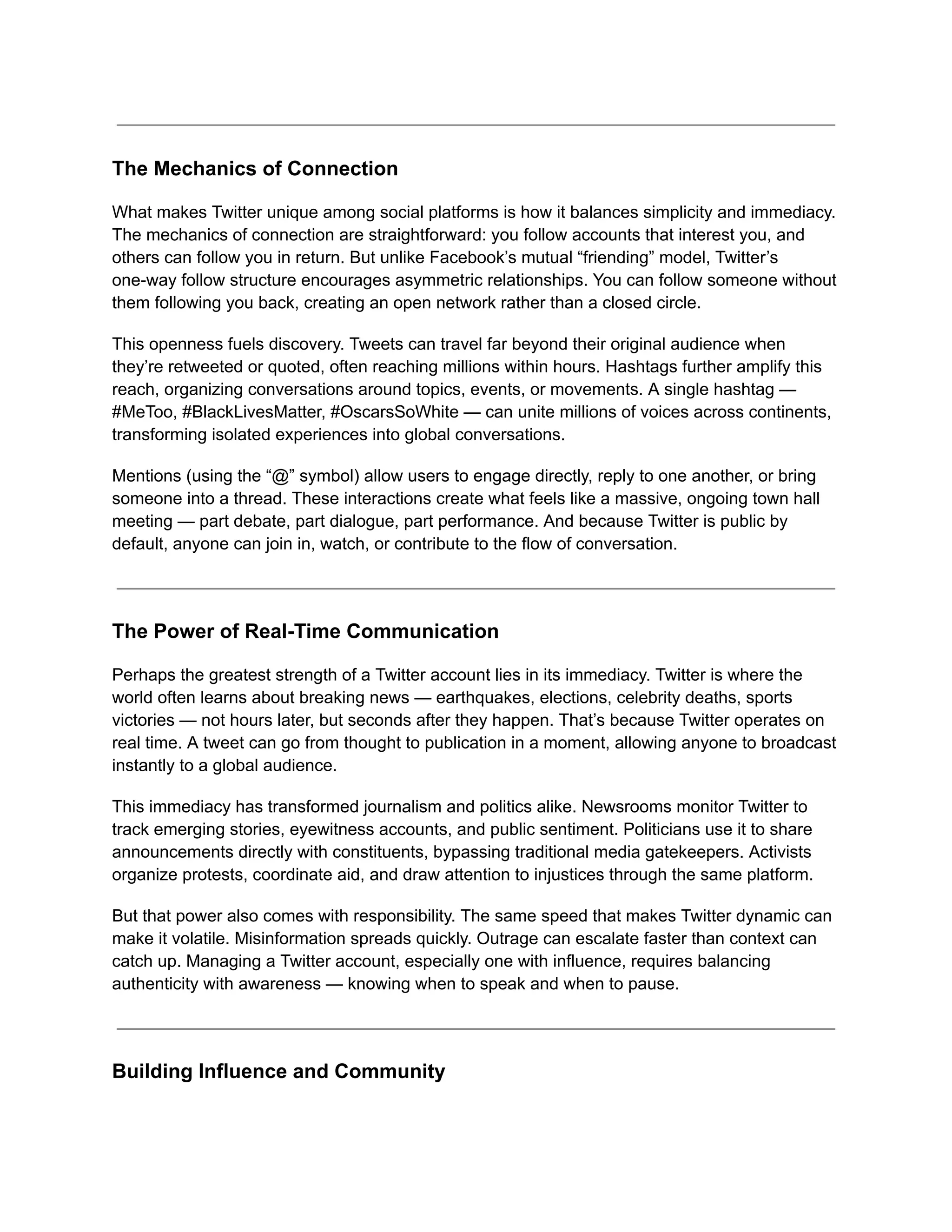 The Mechanics of Connection
What makes Twitter unique among social platforms is how it balances simplicity and immediacy.
The mechanics of connection are straightforward: you follow accounts that interest you, and
others can follow you in return. But unlike Facebook’s mutual “friending” model, Twitter’s
one-way follow structure encourages asymmetric relationships. You can follow someone without
them following you back, creating an open network rather than a closed circle.
This openness fuels discovery. Tweets can travel far beyond their original audience when
they’re retweeted or quoted, often reaching millions within hours. Hashtags further amplify this
reach, organizing conversations around topics, events, or movements. A single hashtag —
#MeToo, #BlackLivesMatter, #OscarsSoWhite — can unite millions of voices across continents,
transforming isolated experiences into global conversations.
Mentions (using the “@” symbol) allow users to engage directly, reply to one another, or bring
someone into a thread. These interactions create what feels like a massive, ongoing town hall
meeting — part debate, part dialogue, part performance. And because Twitter is public by
default, anyone can join in, watch, or contribute to the flow of conversation.
The Power of Real-Time Communication
Perhaps the greatest strength of a Twitter account lies in its immediacy. Twitter is where the
world often learns about breaking news — earthquakes, elections, celebrity deaths, sports
victories — not hours later, but seconds after they happen. That’s because Twitter operates on
real time. A tweet can go from thought to publication in a moment, allowing anyone to broadcast
instantly to a global audience.
This immediacy has transformed journalism and politics alike. Newsrooms monitor Twitter to
track emerging stories, eyewitness accounts, and public sentiment. Politicians use it to share
announcements directly with constituents, bypassing traditional media gatekeepers. Activists
organize protests, coordinate aid, and draw attention to injustices through the same platform.
But that power also comes with responsibility. The same speed that makes Twitter dynamic can
make it volatile. Misinformation spreads quickly. Outrage can escalate faster than context can
catch up. Managing a Twitter account, especially one with influence, requires balancing
authenticity with awareness — knowing when to speak and when to pause.
Building Influence and Community
 