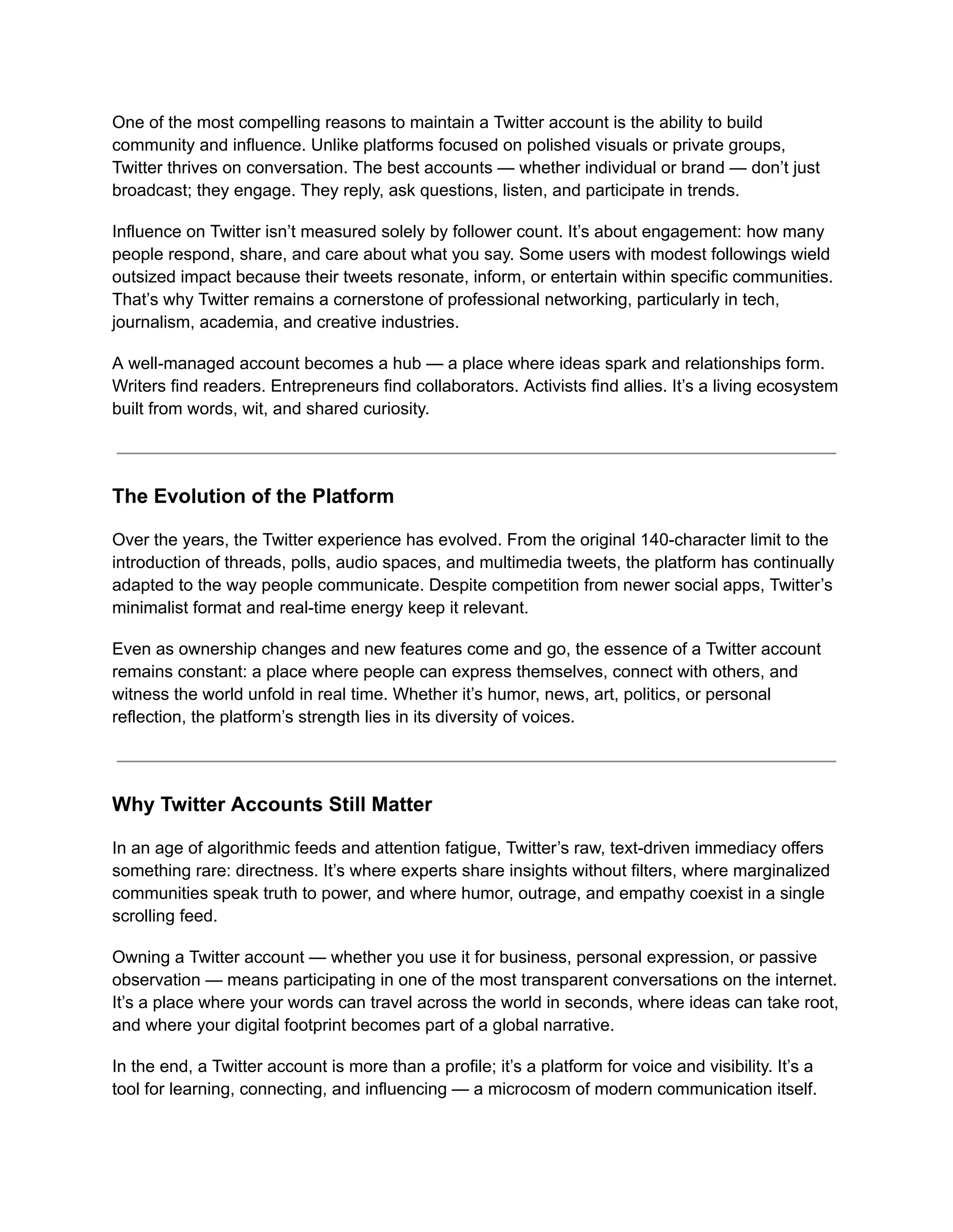 One of the most compelling reasons to maintain a Twitter account is the ability to build
community and influence. Unlike platforms focused on polished visuals or private groups,
Twitter thrives on conversation. The best accounts — whether individual or brand — don’t just
broadcast; they engage. They reply, ask questions, listen, and participate in trends.
Influence on Twitter isn’t measured solely by follower count. It’s about engagement: how many
people respond, share, and care about what you say. Some users with modest followings wield
outsized impact because their tweets resonate, inform, or entertain within specific communities.
That’s why Twitter remains a cornerstone of professional networking, particularly in tech,
journalism, academia, and creative industries.
A well-managed account becomes a hub — a place where ideas spark and relationships form.
Writers find readers. Entrepreneurs find collaborators. Activists find allies. It’s a living ecosystem
built from words, wit, and shared curiosity.
The Evolution of the Platform
Over the years, the Twitter experience has evolved. From the original 140-character limit to the
introduction of threads, polls, audio spaces, and multimedia tweets, the platform has continually
adapted to the way people communicate. Despite competition from newer social apps, Twitter’s
minimalist format and real-time energy keep it relevant.
Even as ownership changes and new features come and go, the essence of a Twitter account
remains constant: a place where people can express themselves, connect with others, and
witness the world unfold in real time. Whether it’s humor, news, art, politics, or personal
reflection, the platform’s strength lies in its diversity of voices.
Why Twitter Accounts Still Matter
In an age of algorithmic feeds and attention fatigue, Twitter’s raw, text-driven immediacy offers
something rare: directness. It’s where experts share insights without filters, where marginalized
communities speak truth to power, and where humor, outrage, and empathy coexist in a single
scrolling feed.
Owning a Twitter account — whether you use it for business, personal expression, or passive
observation — means participating in one of the most transparent conversations on the internet.
It’s a place where your words can travel across the world in seconds, where ideas can take root,
and where your digital footprint becomes part of a global narrative.
In the end, a Twitter account is more than a profile; it’s a platform for voice and visibility. It’s a
tool for learning, connecting, and influencing — a microcosm of modern communication itself.
 