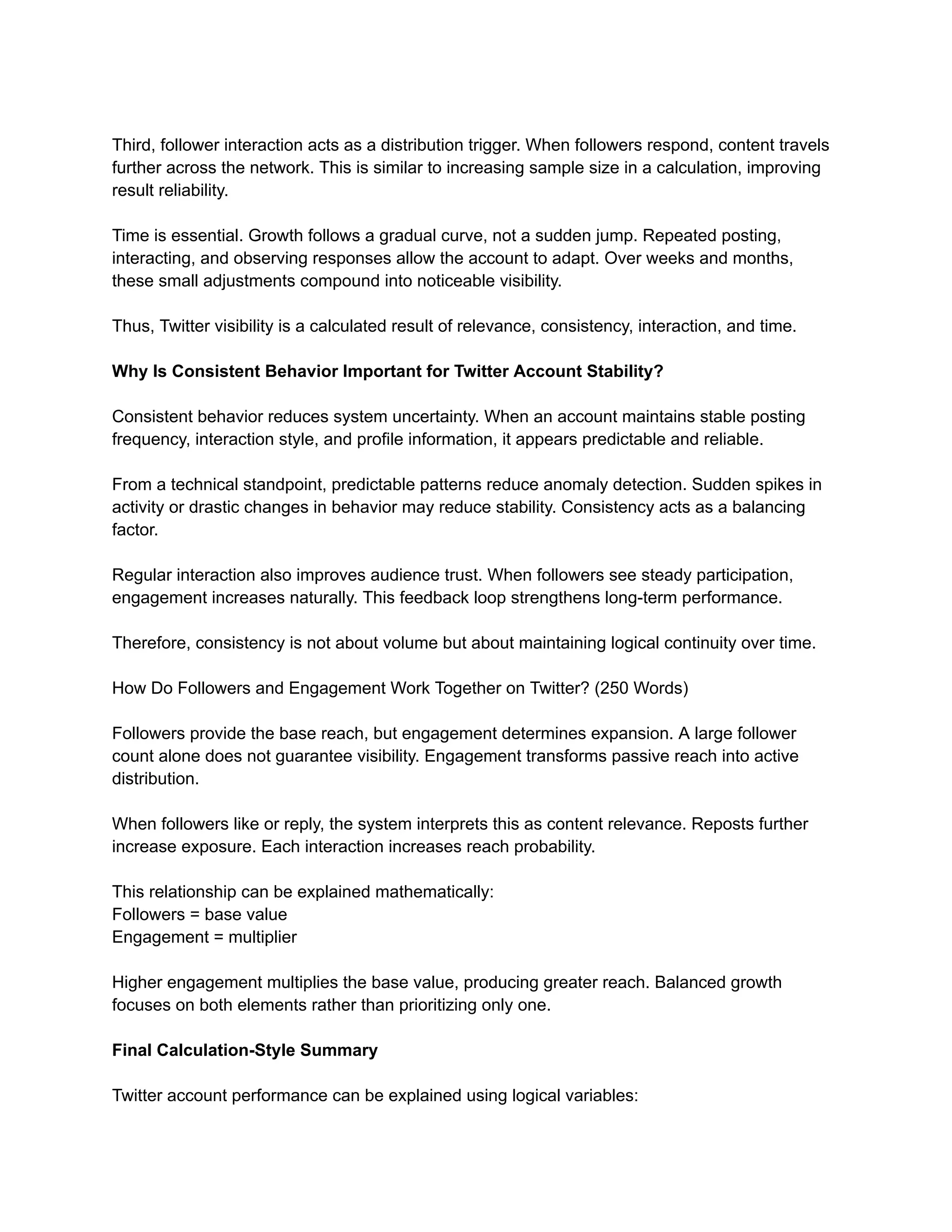 Third, follower interaction acts as a distribution trigger. When followers respond, content travels
further across the network. This is similar to increasing sample size in a calculation, improving
result reliability.
Time is essential. Growth follows a gradual curve, not a sudden jump. Repeated posting,
interacting, and observing responses allow the account to adapt. Over weeks and months,
these small adjustments compound into noticeable visibility.
Thus, Twitter visibility is a calculated result of relevance, consistency, interaction, and time.
Why Is Consistent Behavior Important for Twitter Account Stability?
Consistent behavior reduces system uncertainty. When an account maintains stable posting
frequency, interaction style, and profile information, it appears predictable and reliable.
From a technical standpoint, predictable patterns reduce anomaly detection. Sudden spikes in
activity or drastic changes in behavior may reduce stability. Consistency acts as a balancing
factor.
Regular interaction also improves audience trust. When followers see steady participation,
engagement increases naturally. This feedback loop strengthens long-term performance.
Therefore, consistency is not about volume but about maintaining logical continuity over time.
How Do Followers and Engagement Work Together on Twitter? (250 Words)
Followers provide the base reach, but engagement determines expansion. A large follower
count alone does not guarantee visibility. Engagement transforms passive reach into active
distribution.
When followers like or reply, the system interprets this as content relevance. Reposts further
increase exposure. Each interaction increases reach probability.
This relationship can be explained mathematically:
Followers = base value
Engagement = multiplier
Higher engagement multiplies the base value, producing greater reach. Balanced growth
focuses on both elements rather than prioritizing only one.
Final Calculation-Style Summary
Twitter account performance can be explained using logical variables:
 