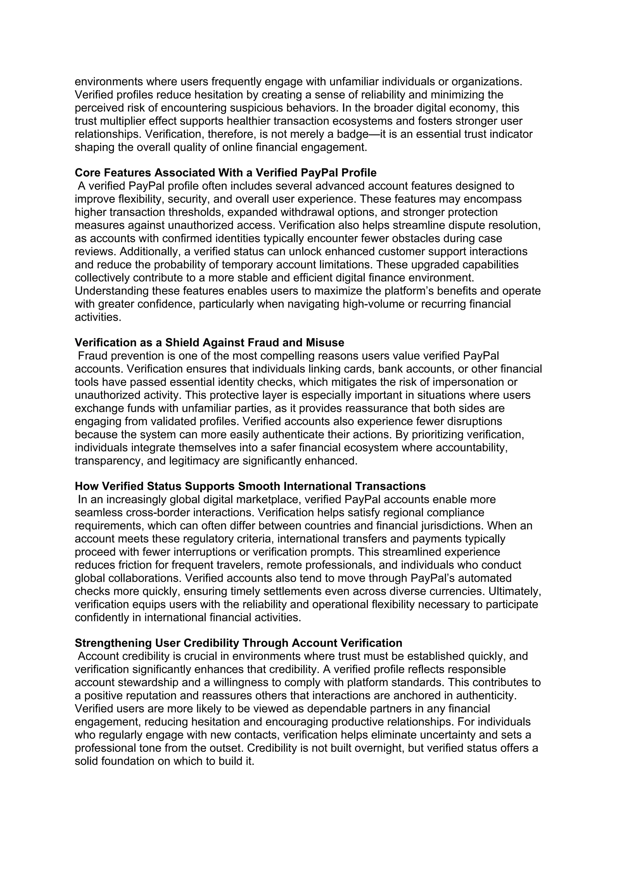 environments where users frequently engage with unfamiliar individuals or organizations.
Verified profiles reduce hesitation by creating a sense of reliability and minimizing the
perceived risk of encountering suspicious behaviors. In the broader digital economy, this
trust multiplier effect supports healthier transaction ecosystems and fosters stronger user
relationships. Verification, therefore, is not merely a badge—it is an essential trust indicator
shaping the overall quality of online financial engagement.
Core Features Associated With a Verified PayPal Profile
A verified PayPal profile often includes several advanced account features designed to
improve flexibility, security, and overall user experience. These features may encompass
higher transaction thresholds, expanded withdrawal options, and stronger protection
measures against unauthorized access. Verification also helps streamline dispute resolution,
as accounts with confirmed identities typically encounter fewer obstacles during case
reviews. Additionally, a verified status can unlock enhanced customer support interactions
and reduce the probability of temporary account limitations. These upgraded capabilities
collectively contribute to a more stable and efficient digital finance environment.
Understanding these features enables users to maximize the platform’s benefits and operate
with greater confidence, particularly when navigating high-volume or recurring financial
activities.
Verification as a Shield Against Fraud and Misuse
Fraud prevention is one of the most compelling reasons users value verified PayPal
accounts. Verification ensures that individuals linking cards, bank accounts, or other financial
tools have passed essential identity checks, which mitigates the risk of impersonation or
unauthorized activity. This protective layer is especially important in situations where users
exchange funds with unfamiliar parties, as it provides reassurance that both sides are
engaging from validated profiles. Verified accounts also experience fewer disruptions
because the system can more easily authenticate their actions. By prioritizing verification,
individuals integrate themselves into a safer financial ecosystem where accountability,
transparency, and legitimacy are significantly enhanced.
How Verified Status Supports Smooth International Transactions
In an increasingly global digital marketplace, verified PayPal accounts enable more
seamless cross-border interactions. Verification helps satisfy regional compliance
requirements, which can often differ between countries and financial jurisdictions. When an
account meets these regulatory criteria, international transfers and payments typically
proceed with fewer interruptions or verification prompts. This streamlined experience
reduces friction for frequent travelers, remote professionals, and individuals who conduct
global collaborations. Verified accounts also tend to move through PayPal’s automated
checks more quickly, ensuring timely settlements even across diverse currencies. Ultimately,
verification equips users with the reliability and operational flexibility necessary to participate
confidently in international financial activities.
Strengthening User Credibility Through Account Verification
Account credibility is crucial in environments where trust must be established quickly, and
verification significantly enhances that credibility. A verified profile reflects responsible
account stewardship and a willingness to comply with platform standards. This contributes to
a positive reputation and reassures others that interactions are anchored in authenticity.
Verified users are more likely to be viewed as dependable partners in any financial
engagement, reducing hesitation and encouraging productive relationships. For individuals
who regularly engage with new contacts, verification helps eliminate uncertainty and sets a
professional tone from the outset. Credibility is not built overnight, but verified status offers a
solid foundation on which to build it.
 