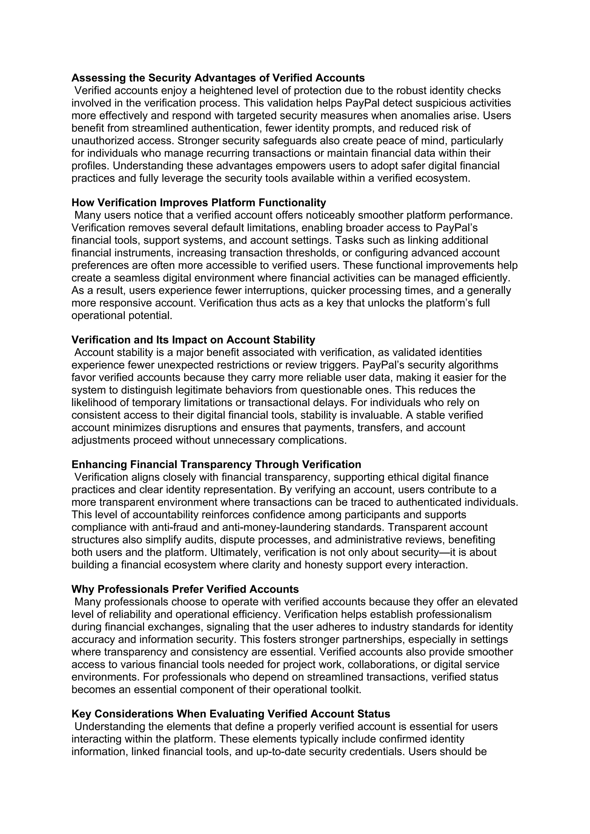 Assessing the Security Advantages of Verified Accounts
Verified accounts enjoy a heightened level of protection due to the robust identity checks
involved in the verification process. This validation helps PayPal detect suspicious activities
more effectively and respond with targeted security measures when anomalies arise. Users
benefit from streamlined authentication, fewer identity prompts, and reduced risk of
unauthorized access. Stronger security safeguards also create peace of mind, particularly
for individuals who manage recurring transactions or maintain financial data within their
profiles. Understanding these advantages empowers users to adopt safer digital financial
practices and fully leverage the security tools available within a verified ecosystem.
How Verification Improves Platform Functionality
Many users notice that a verified account offers noticeably smoother platform performance.
Verification removes several default limitations, enabling broader access to PayPal’s
financial tools, support systems, and account settings. Tasks such as linking additional
financial instruments, increasing transaction thresholds, or configuring advanced account
preferences are often more accessible to verified users. These functional improvements help
create a seamless digital environment where financial activities can be managed efficiently.
As a result, users experience fewer interruptions, quicker processing times, and a generally
more responsive account. Verification thus acts as a key that unlocks the platform’s full
operational potential.
Verification and Its Impact on Account Stability
Account stability is a major benefit associated with verification, as validated identities
experience fewer unexpected restrictions or review triggers. PayPal’s security algorithms
favor verified accounts because they carry more reliable user data, making it easier for the
system to distinguish legitimate behaviors from questionable ones. This reduces the
likelihood of temporary limitations or transactional delays. For individuals who rely on
consistent access to their digital financial tools, stability is invaluable. A stable verified
account minimizes disruptions and ensures that payments, transfers, and account
adjustments proceed without unnecessary complications.
Enhancing Financial Transparency Through Verification
Verification aligns closely with financial transparency, supporting ethical digital finance
practices and clear identity representation. By verifying an account, users contribute to a
more transparent environment where transactions can be traced to authenticated individuals.
This level of accountability reinforces confidence among participants and supports
compliance with anti-fraud and anti-money-laundering standards. Transparent account
structures also simplify audits, dispute processes, and administrative reviews, benefiting
both users and the platform. Ultimately, verification is not only about security—it is about
building a financial ecosystem where clarity and honesty support every interaction.
Why Professionals Prefer Verified Accounts
Many professionals choose to operate with verified accounts because they offer an elevated
level of reliability and operational efficiency. Verification helps establish professionalism
during financial exchanges, signaling that the user adheres to industry standards for identity
accuracy and information security. This fosters stronger partnerships, especially in settings
where transparency and consistency are essential. Verified accounts also provide smoother
access to various financial tools needed for project work, collaborations, or digital service
environments. For professionals who depend on streamlined transactions, verified status
becomes an essential component of their operational toolkit.
Key Considerations When Evaluating Verified Account Status
Understanding the elements that define a properly verified account is essential for users
interacting within the platform. These elements typically include confirmed identity
information, linked financial tools, and up-to-date security credentials. Users should be
 