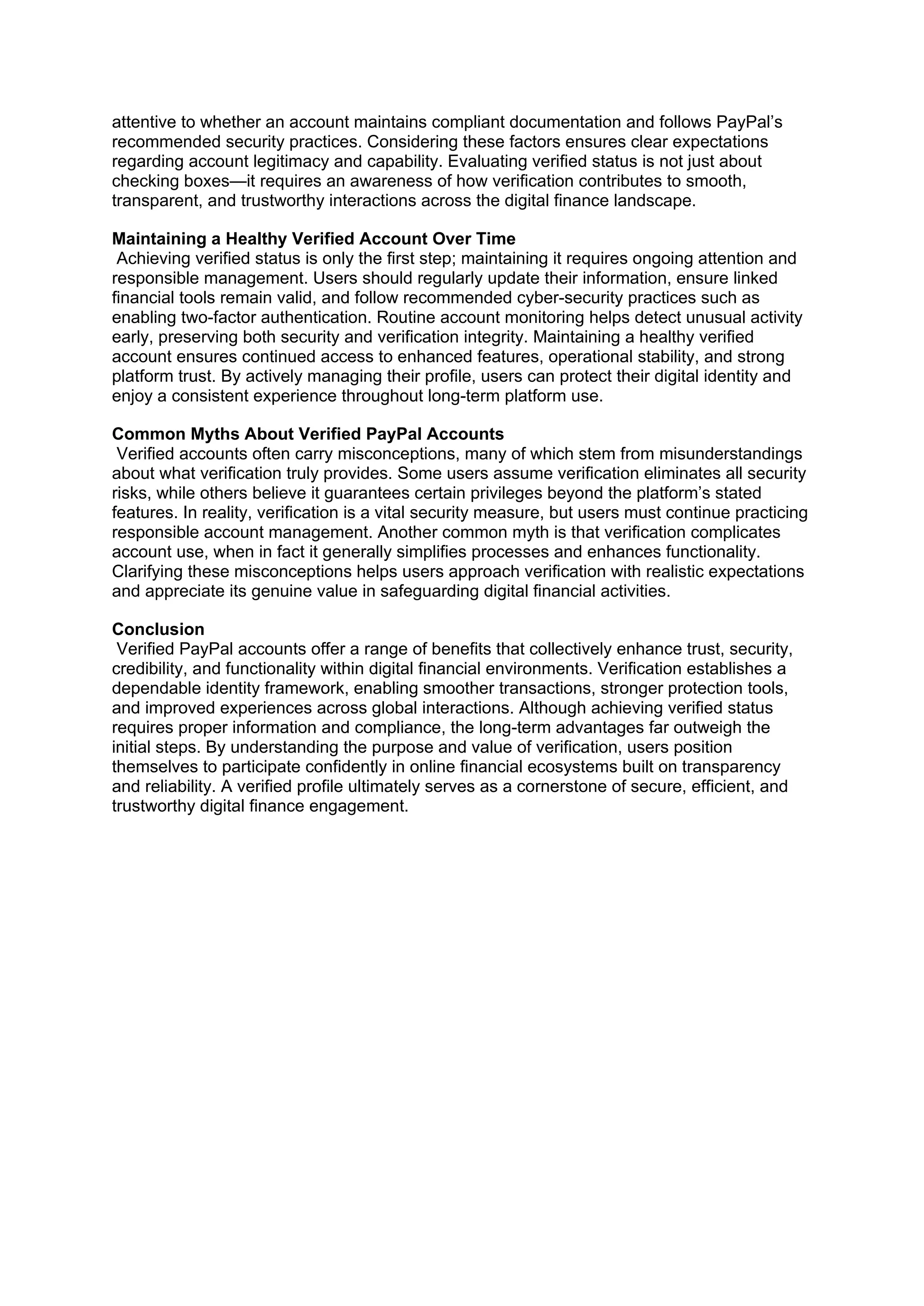 attentive to whether an account maintains compliant documentation and follows PayPal’s
recommended security practices. Considering these factors ensures clear expectations
regarding account legitimacy and capability. Evaluating verified status is not just about
checking boxes—it requires an awareness of how verification contributes to smooth,
transparent, and trustworthy interactions across the digital finance landscape.
Maintaining a Healthy Verified Account Over Time
Achieving verified status is only the first step; maintaining it requires ongoing attention and
responsible management. Users should regularly update their information, ensure linked
financial tools remain valid, and follow recommended cyber-security practices such as
enabling two-factor authentication. Routine account monitoring helps detect unusual activity
early, preserving both security and verification integrity. Maintaining a healthy verified
account ensures continued access to enhanced features, operational stability, and strong
platform trust. By actively managing their profile, users can protect their digital identity and
enjoy a consistent experience throughout long-term platform use.
Common Myths About Verified PayPal Accounts
Verified accounts often carry misconceptions, many of which stem from misunderstandings
about what verification truly provides. Some users assume verification eliminates all security
risks, while others believe it guarantees certain privileges beyond the platform’s stated
features. In reality, verification is a vital security measure, but users must continue practicing
responsible account management. Another common myth is that verification complicates
account use, when in fact it generally simplifies processes and enhances functionality.
Clarifying these misconceptions helps users approach verification with realistic expectations
and appreciate its genuine value in safeguarding digital financial activities.
Conclusion
Verified PayPal accounts offer a range of benefits that collectively enhance trust, security,
credibility, and functionality within digital financial environments. Verification establishes a
dependable identity framework, enabling smoother transactions, stronger protection tools,
and improved experiences across global interactions. Although achieving verified status
requires proper information and compliance, the long-term advantages far outweigh the
initial steps. By understanding the purpose and value of verification, users position
themselves to participate confidently in online financial ecosystems built on transparency
and reliability. A verified profile ultimately serves as a cornerstone of secure, efficient, and
trustworthy digital finance engagement.
 