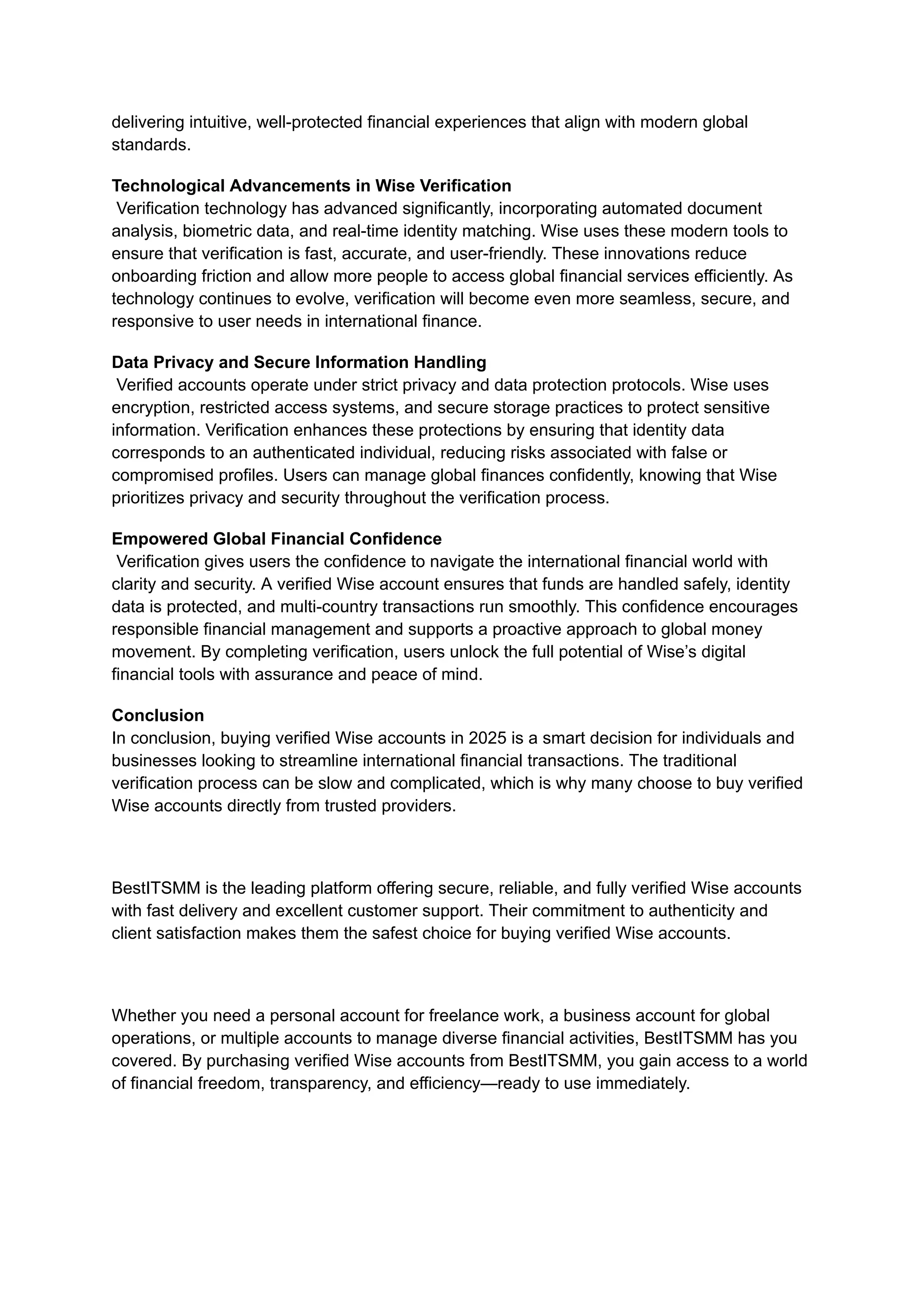 delivering intuitive, well-protected financial experiences that align with modern global
standards.
Technological Advancements in Wise Verification​
Verification technology has advanced significantly, incorporating automated document
analysis, biometric data, and real-time identity matching. Wise uses these modern tools to
ensure that verification is fast, accurate, and user-friendly. These innovations reduce
onboarding friction and allow more people to access global financial services efficiently. As
technology continues to evolve, verification will become even more seamless, secure, and
responsive to user needs in international finance.
Data Privacy and Secure Information Handling​
Verified accounts operate under strict privacy and data protection protocols. Wise uses
encryption, restricted access systems, and secure storage practices to protect sensitive
information. Verification enhances these protections by ensuring that identity data
corresponds to an authenticated individual, reducing risks associated with false or
compromised profiles. Users can manage global finances confidently, knowing that Wise
prioritizes privacy and security throughout the verification process.
Empowered Global Financial Confidence​
Verification gives users the confidence to navigate the international financial world with
clarity and security. A verified Wise account ensures that funds are handled safely, identity
data is protected, and multi-country transactions run smoothly. This confidence encourages
responsible financial management and supports a proactive approach to global money
movement. By completing verification, users unlock the full potential of Wise’s digital
financial tools with assurance and peace of mind.
Conclusion​
In conclusion, buying verified Wise accounts in 2025 is a smart decision for individuals and
businesses looking to streamline international financial transactions. The traditional
verification process can be slow and complicated, which is why many choose to buy verified
Wise accounts directly from trusted providers.
BestITSMM is the leading platform offering secure, reliable, and fully verified Wise accounts
with fast delivery and excellent customer support. Their commitment to authenticity and
client satisfaction makes them the safest choice for buying verified Wise accounts.
Whether you need a personal account for freelance work, a business account for global
operations, or multiple accounts to manage diverse financial activities, BestITSMM has you
covered. By purchasing verified Wise accounts from BestITSMM, you gain access to a world
of financial freedom, transparency, and efficiency—ready to use immediately.
 
