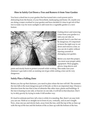 How to Safely Cut Down a Tree and Remove it from Your Garden
You have a dead tree in your garden that has turned into a real eyesore and is
distracting from the beauty of your flowerbeds, landscaping and home. Or, maybe you
are doing a major overhaul in your garden and have decided it’s time to get rid of that
tree to make way for more sunlight or add room for a vegetable garden or a new
feature.
Cutting down and removing
a tree from your garden is a
task you can take on
yourself, but it’s one that can
be dangerous. It’s important
to know the right way to cut
down and remove a tree, so
you can do it safely without
injuring yourself or
damaging your garden.
Before you start this project,
you must wear proper safety
equipment. Wear goggles,
gloves, long sleeves and
pants and sturdy boots to protect yourself while working. Also make sure your
chainsaw’s gas tank is full, as running out of gas while cutting a tree can be very
dangerous.
Safely Plan a Falling Zone
Before you fire up that chainsaw, you need to plan where the tree will fall. The moment
the tree falls is the most dangerous part of this job, so this is an important step. Choose a
direction from the tree that is free of obstacles like other trees, plants and buildings. If
the tree is leaning to one side, or heavier on one side, it will fall in that direction. Don’t
try to defy gravity by trying to make it fall another way.
It’s hard to estimate just how tall a tree is while it is standing. But, there’s an easy trick
you can use. Hold an ax straight out in front of you, vertically, and at arm’s length.
Now, close one eye and slowly back, away from the tree, until the top of the ax lines up
with the top of the tree and the bottom of the ax lines up with the bottom of the tree.
 