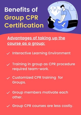 Interactive Learning Environment
Training in group as CPR procedure
required team-work.
Group members motivate each
other.
Group CPR courses are less costly.
Customized CPR training for
Groups.
Benefits of
Group CPR
Certification
Advantages of taking up the
course as a group:
 
