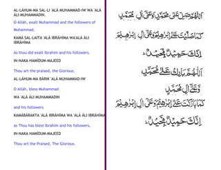 AL-LÁHUM-MA SAL-LI 'ALÁ MUHAMMAD-IW WA 'ALÁ
ÁLI MUHAMMADIN.
O Alláh, exalt Muhammad and the followers of
Muhammad.

KAMÁ SAL-LAITA 'ALÁ IBRÁHÍMA WA'ALÁ ÁLI
IBRÁHÍMA

As thou did exalt Ibrahim and his followers.

IN-NAKA HAMÍDUM-MAJEED

Thou art the praised, the Glorious.

AL-LÁHUM-MA BÁRIK 'ALÁ MUHAMMAD-IW

O Alláh, bless Muhammad

WA 'ALÁ ÁLI MUHAMMADIN

and his followers

KAMÁBÁRAKTA 'ALÁ IBRÁHÍMA WA 'ALÁ ÁLI IBRÁHÍMA

as Thou has blest Ibrahim and his followers.

IN-NAKA HAMÍDUM-MAJEED

Thou art the Praised, The Glorious.
 