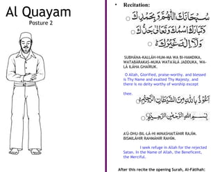 •     Recitation:
Al Quayam
   Posture 2




                     SUBHÁNA-KALLÁH-HUM-MA WA BI-HAMDIKA,
                     WATABÁRAKAS-MUKA WATA'ÁLÁ JADDUKA, WA-
                     LÁ ILÁHA GHAÍRUK.

                      O Allah, Glorified, praise-worthy. and blessed
                     is Thy Name and exalted Thy Majesty. and
                     there is no deity worthy of worship except

                     thee.




                     A'Ú-DHU-BIL-LÁ-HI MINASHAITÁNIR RAJÍM.
                     BISMILÁHIR RAHMÁNIR RAHÍM.

                               I seek refuge in Allah for the rejected
                     Satan. In the Name of Allah, the Beneficent,
                     the Merciful.


                   After this recite the opening Surah, Al-Fátihah:
 