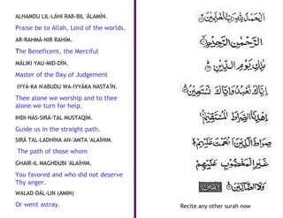 ALHAMDU LIL-LÁHI RAB-BIL 'ÁLAMÍN.

Praise be to Allah, Lord of the worlds.
AR-RAHMÁ-NIR RAHÍM.

The Beneficent, the Merciful
MÁLIKI YAU-MID-DÍN.

Master of the Day of Judgement
IYYÁ-KA N'ABUDU WA-IYYÁKA NASTA'ÍN.

Thee alone we worship and to thee
alone we turn for help.
IHDI-NAS-SIRÁ-TAL MUSTAQÍM.

Guide us in the straight path.
SIRÁ TAL-LADHÍNA AN-'AMTA 'ALAÍHIM.

The path of those whom
GHAIR-IL MAGHDUBI 'ALAÍHIM.

You favored and who did not deserve
Thy anger.
WALAD-DÁL-LIN (AMIN)

Or went astray.                           Recite any other surah now
 