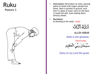 Ruku        •   Instructions: Bend down at waist, placing
                palms of hands with fingers spread over
                knees. Back is parallel to ground, such
Posture 3       that if a glass of water were on the back,
                it would not spill. Eyes looking down,
                directly ahead.
            •   Recitation:
                As bending at the waist, recite




                                        ALLÁH AKBAR
                               Allah is the greatest.
                                         Then3 times




                       Glory to my Lord the great.
 