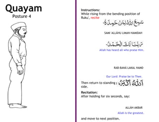 Quayam       •   Instructions:
                 While rising from the bending position of
 Posture 4       Ruku', recite



                                 SAMI 'ALLÁHU LIMAN HAMIDAH




                              Allah has heard all who praise Him.




                                         RAB-BANÁ LAKAL HAMD


                                   Our Lord: Praise be to Thee.

             •   Then return to standing position, arms at
                 side.
             •   Recitation:
                 After holding for six seconds, say:


                                                  ALLÁH AKBAR
                                            Allah is the greatest.

                 and move to next position.
 