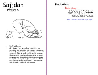 Sajjdah                                       Recitation:
                                                      Recite 3 Times
    Posture 5

                                                                SUBHÁNA RÁB-BI-YAL A'ALÁ
                                                          Glory to my Lord, the most high.




•    Instructions:
     Go down to a kneeling position by
     placing both hands on knees, lowering
     oneself slowly and easily onto knees,
     then touch the head upon the ground
     so that the following seven body parts
     are in contact: forehead, two palms,
     two knees, toes of both feet.
 