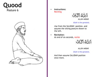 Quood       •   Instructions:
Posture 6       Reciting


                                           ALLÁH AKBAR
                                     Allah is the greatest.

                rise from the SAJJDAH position, and
                assume the sitting posture shown to
                the left.
            •   Recitation:
                At end of six seconds, recite




                                           ALLÁH AKBAR
                                     Allah is the greatest.

                And then assume SAJJDAH position
                once more.
 