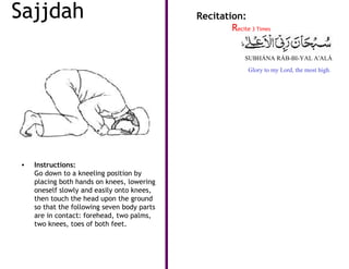 Sajjdah                                      Recitation:
                                                     Recite 3 Times


                                                           SUBHÁNA RÁB-BI-YAL A'ALÁ
                                                            Glory to my Lord, the most high.




•   Instructions:
    Go down to a kneeling position by
    placing both hands on knees, lowering
    oneself slowly and easily onto knees,
    then touch the head upon the ground
    so that the following seven body parts
    are in contact: forehead, two palms,
    two knees, toes of both feet.
 