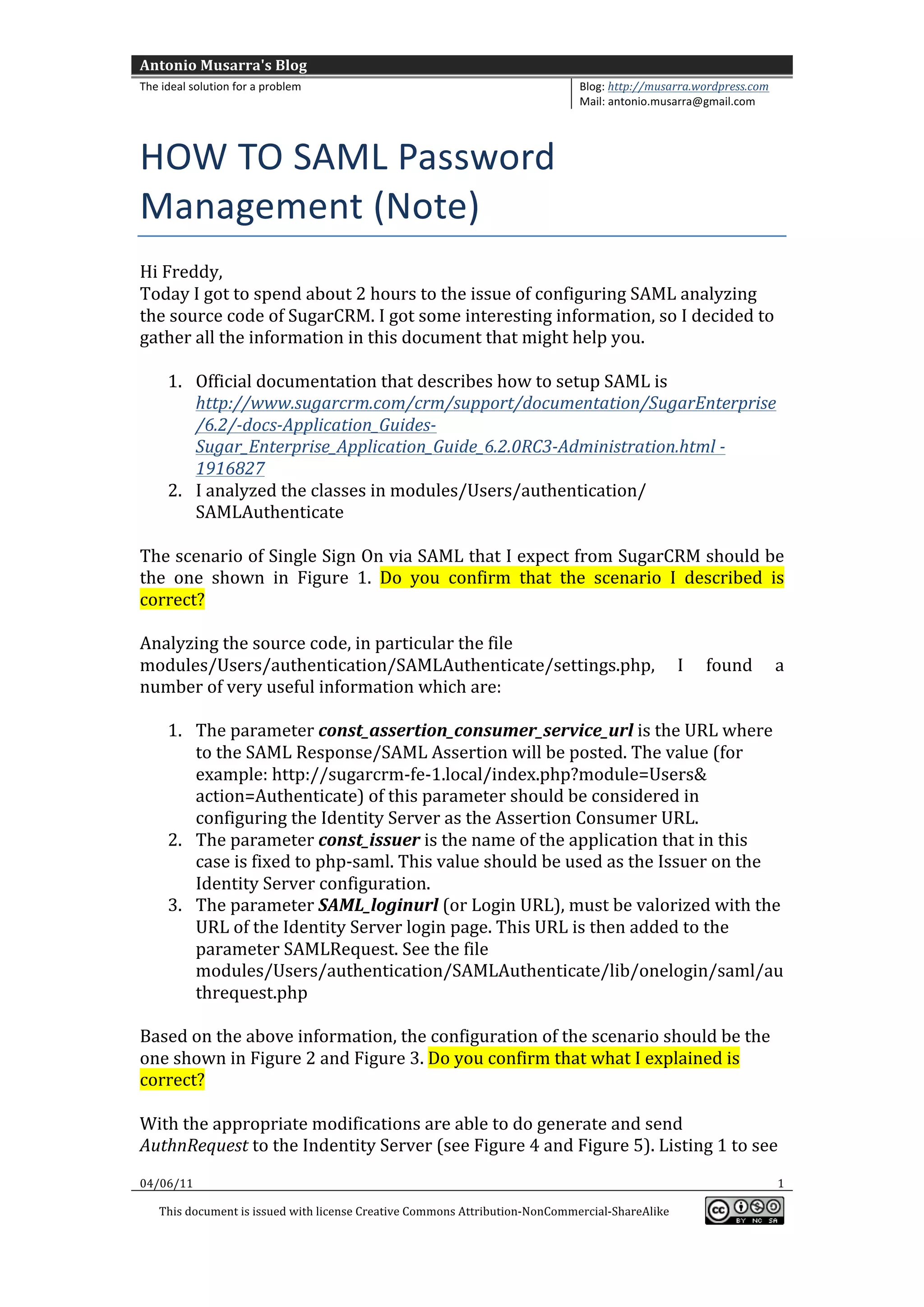 Antonio	
  Musarra's	
  Blog	
  
The	
  ideal	
  solution	
  for	
  a	
  problem	
                                                          Blog:	
  http://musarra.wordpress.com	
  
                                                                                                           Mail:	
  antonio.musarra@gmail.com	
  
	
  

HOW	
  TO	
  SAML	
  Password	
  
Management	
  (Note)	
  	
  
Hi	
  Freddy,	
  
Today	
  I	
  got	
  to	
  spend	
  about	
  2	
  hours	
  to	
  the	
  issue	
  of	
  configuring	
  SAML	
  analyzing	
  
the	
  source	
  code	
  of	
  SugarCRM.	
  I	
  got	
  some	
  interesting	
  information,	
  so	
  I	
  decided	
  to	
  
gather	
  all	
  the	
  information	
  in	
  this	
  document	
  that	
  might	
  help	
  you.	
  
	
  
       1. Official	
  documentation	
  that	
  describes	
  how	
  to	
  setup	
  SAML	
  is	
  
          http://www.sugarcrm.com/crm/support/documentation/SugarEnterprise
          /6.2/-­‐docs-­‐Application_Guides-­‐
          Sugar_Enterprise_Application_Guide_6.2.0RC3-­‐Administration.html	
  -­‐	
  	
  
          1916827	
  
       2. I	
  analyzed	
  the	
  classes	
  in	
  modules/Users/authentication/	
  
          SAMLAuthenticate	
  
	
  
The	
  scenario	
  of	
  Single	
  Sign	
  On	
  via	
  SAML	
  that	
  I	
  expect	
  from	
  SugarCRM	
  should	
  be	
  
the	
   one	
   shown	
   in	
   Figure	
   1.	
   Do	
   you	
   confirm	
   that	
   the	
   scenario	
   I	
   described	
   is	
  
correct?	
  
	
  
Analyzing	
  the	
  source	
  code,	
  in	
  particular	
  the	
  file	
  
modules/Users/authentication/SAMLAuthenticate/settings.php,	
   I	
   found	
   a	
  
number	
  of	
  very	
  useful	
  information	
  which	
  are:	
  
	
  
       1. The	
  parameter	
  const_assertion_consumer_service_url	
  is	
  the	
  URL	
  where	
  
          to	
  the	
  SAML	
  Response/SAML	
  Assertion	
  will	
  be	
  posted.	
  The	
  value	
  (for	
  
          example:	
  http://sugarcrm-­‐fe-­‐1.local/index.php?module=Users&	
  
          action=Authenticate)	
  of	
  this	
  parameter	
  should	
  be	
  considered	
  in	
  
          configuring	
  the	
  Identity	
  Server	
  as	
  the	
  Assertion	
  Consumer	
  URL.	
  	
  
       2. The	
  parameter	
  const_issuer	
  is	
  the	
  name	
  of	
  the	
  application	
  that	
  in	
  this	
  
          case	
  is	
  fixed	
  to	
  php-­‐saml.	
  This	
  value	
  should	
  be	
  used	
  as	
  the	
  Issuer	
  on	
  the	
  
          Identity	
  Server	
  configuration.	
  
       3. The	
  parameter	
  SAML_loginurl	
  (or	
  Login	
  URL),	
  must	
  be	
  valorized	
  with	
  the	
  
          URL	
  of	
  the	
  Identity	
  Server	
  login	
  page.	
  This	
  URL	
  is	
  then	
  added	
  to	
  the	
  
          parameter	
  SAMLRequest.	
  See	
  the	
  file	
  
          modules/Users/authentication/SAMLAuthenticate/lib/onelogin/saml/au
          threquest.php	
  
	
  
Based	
  on	
  the	
  above	
  information,	
  the	
  configuration	
  of	
  the	
  scenario	
  should	
  be	
  the	
  
one	
  shown	
  in	
  Figure	
  2	
  and	
  Figure	
  3.	
  Do	
  you	
  confirm	
  that	
  what	
  I	
  explained	
  is	
  
correct?	
  
	
  
With	
  the	
  appropriate	
  modifications	
  are	
  able	
  to	
  do	
  generate	
  and	
  send	
  
AuthnRequest	
  to	
  the	
  Indentity	
  Server	
  (see	
  Figure	
  4	
  and	
  Figure	
  5).	
  Listing	
  1	
  to	
  see	
  
04/06/11	
                                                                                                                                             1	
  

       This	
  document	
  is	
  issued	
  with	
  license	
  Creative	
  Commons	
  Attribution-­‐NonCommercial-­‐ShareAlike	
  
                                                                                                                                                          	
  
	
  
 