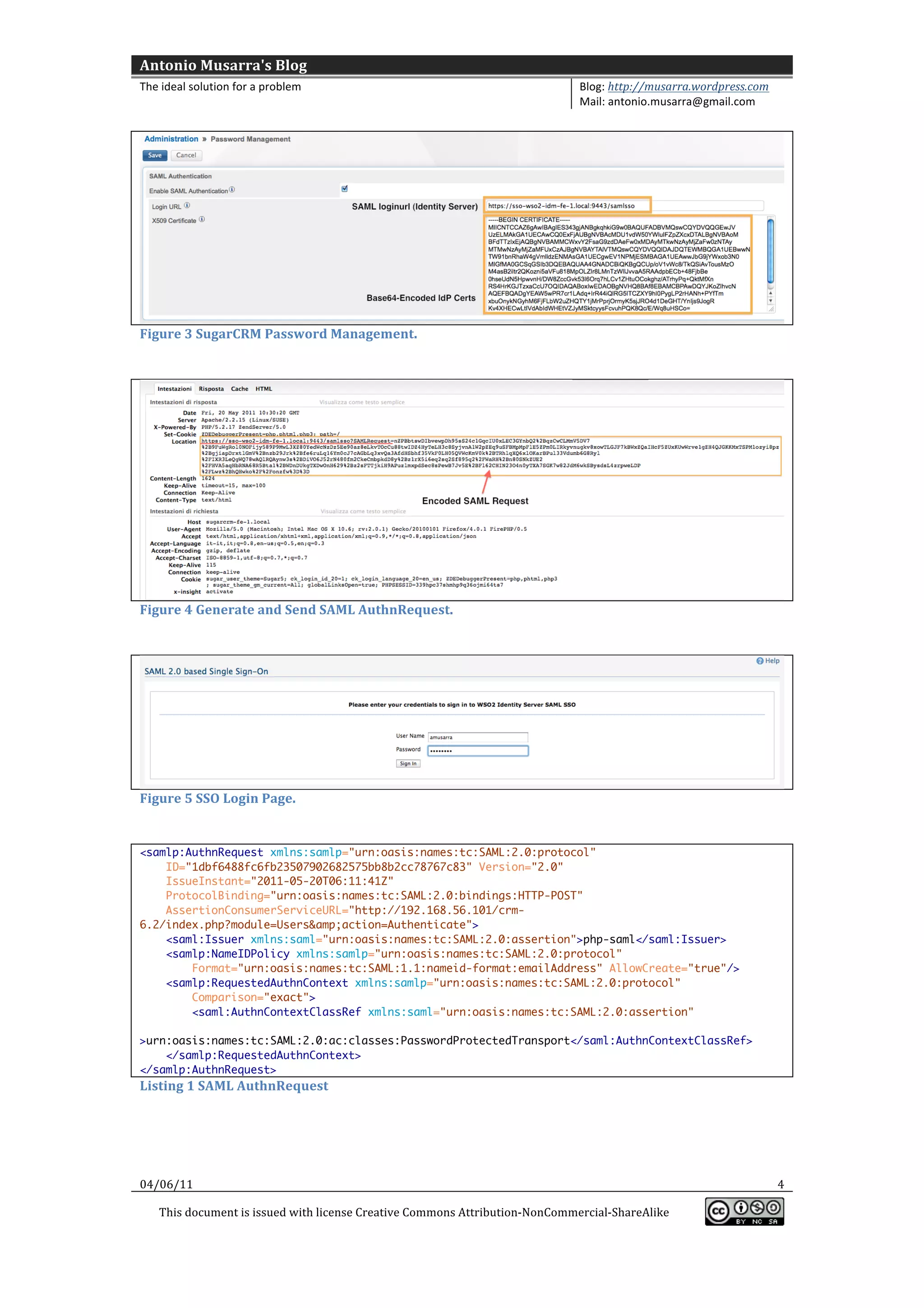 Antonio	
  Musarra's	
  Blog	
  
The	
  ideal	
  solution	
  for	
  a	
  problem	
                                                          Blog:	
  http://musarra.wordpress.com	
  
                                                                                                           Mail:	
  antonio.musarra@gmail.com	
  
	
  




                                                                                                                                                            	
  
Figure	
  3	
  SugarCRM	
  Password	
  Management.	
  

	
  




                                                                                                                                                            	
  
Figure	
  4	
  Generate	
  and	
  Send	
  SAML	
  AuthnRequest.	
  

	
  




                                                                                                                                                            	
  
Figure	
  5	
  SSO	
  Login	
  Page.	
  

	
  
<samlp:AuthnRequest xmlns:samlp="urn:oasis:names:tc:SAML:2.0:protocol"
    ID="1dbf6488fc6fb23507902682575bb8b2cc78767c83" Version="2.0"
    IssueInstant="2011-05-20T06:11:41Z"
    ProtocolBinding="urn:oasis:names:tc:SAML:2.0:bindings:HTTP-POST"
    AssertionConsumerServiceURL="http://192.168.56.101/crm-
6.2/index.php?module=Users&amp;action=Authenticate">
    <saml:Issuer xmlns:saml="urn:oasis:names:tc:SAML:2.0:assertion">php-saml</saml:Issuer>
    <samlp:NameIDPolicy xmlns:samlp="urn:oasis:names:tc:SAML:2.0:protocol"
        Format="urn:oasis:names:tc:SAML:1.1:nameid-format:emailAddress" AllowCreate="true"/>
    <samlp:RequestedAuthnContext xmlns:samlp="urn:oasis:names:tc:SAML:2.0:protocol"
        Comparison="exact">
        <saml:AuthnContextClassRef xmlns:saml="urn:oasis:names:tc:SAML:2.0:assertion"

>urn:oasis:names:tc:SAML:2.0:ac:classes:PasswordProtectedTransport</saml:AuthnContextClassRef>
    </samlp:RequestedAuthnContext>
</samlp:AuthnRequest>
Listing	
  1	
  SAML	
  AuthnRequest	
  

	
  
	
  
	
  
04/06/11	
                                                                                                                                             4	
  

       This	
  document	
  is	
  issued	
  with	
  license	
  Creative	
  Commons	
  Attribution-­‐NonCommercial-­‐ShareAlike	
  
                                                                                                                                                          	
  
	
  
 