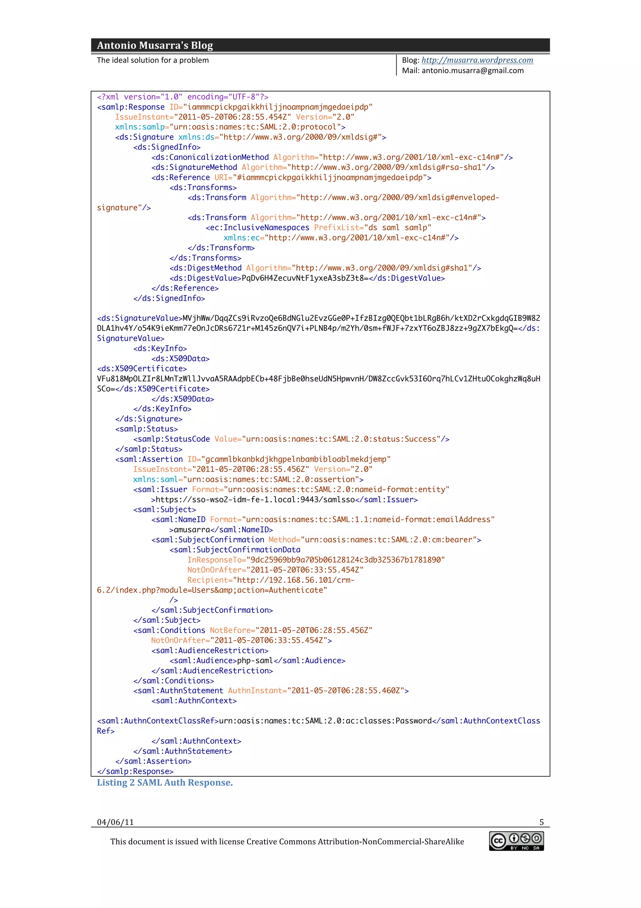 Antonio	
  Musarra's	
  Blog	
  
The	
  ideal	
  solution	
  for	
  a	
  problem	
                                                          Blog:	
  http://musarra.wordpress.com	
  
                                                                                                           Mail:	
  antonio.musarra@gmail.com	
  
	
  
<?xml version="1.0" encoding="UTF-8"?>
<samlp:Response ID="iammmcpickpgaikkhiljjnoampnamjmgedaeipdp"
    IssueInstant="2011-05-20T06:28:55.454Z" Version="2.0"
    xmlns:samlp="urn:oasis:names:tc:SAML:2.0:protocol">
    <ds:Signature xmlns:ds="http://www.w3.org/2000/09/xmldsig#">
        <ds:SignedInfo>
             <ds:CanonicalizationMethod Algorithm="http://www.w3.org/2001/10/xml-exc-c14n#"/>
             <ds:SignatureMethod Algorithm="http://www.w3.org/2000/09/xmldsig#rsa-sha1"/>
             <ds:Reference URI="#iammmcpickpgaikkhiljjnoampnamjmgedaeipdp">
                 <ds:Transforms>
                     <ds:Transform Algorithm="http://www.w3.org/2000/09/xmldsig#enveloped-
signature"/>
                     <ds:Transform Algorithm="http://www.w3.org/2001/10/xml-exc-c14n#">
                         <ec:InclusiveNamespaces PrefixList="ds saml samlp"
                             xmlns:ec="http://www.w3.org/2001/10/xml-exc-c14n#"/>
                     </ds:Transform>
                 </ds:Transforms>
                 <ds:DigestMethod Algorithm="http://www.w3.org/2000/09/xmldsig#sha1"/>
                 <ds:DigestValue>PqDv6H4ZecuvNtF1yxeA3sbZ3t8=</ds:DigestValue>
             </ds:Reference>
        </ds:SignedInfo>

<ds:SignatureValue>MVjhWw/DqqZCs9iRvzoQe6BdNGlu2EvzGGe0P+IfzBIzg0QEQbt1bLRgB6h/ktXD2rCxkgdqGIB9W82
DLA1hv4Y/o54K9ieKmm77eOnJcDRs6721r+M145z6nQV7i+PLNB4p/m2Yh/0sm+fWJF+7zxYT6oZBJ8zz+9gZX7bEkgQ=</ds:
SignatureValue>
        <ds:KeyInfo>
            <ds:X509Data>
<ds:X509Certificate>
VFu818MpOLZIr8LMnTzWllJvvaA5RAAdpbECb+48FjbBe0hseUdN5HpwvnH/DW8ZccGvk53I6Orq7hLCv1ZHtuOCokghzWq8uH
SCo=</ds:X509Certificate>
            </ds:X509Data>
        </ds:KeyInfo>
    </ds:Signature>
    <samlp:Status>
        <samlp:StatusCode Value="urn:oasis:names:tc:SAML:2.0:status:Success"/>
    </samlp:Status>
    <saml:Assertion ID="gcammlbkanbkdjkhgpelnbambibloablmekdjemp"
        IssueInstant="2011-05-20T06:28:55.456Z" Version="2.0"
        xmlns:saml="urn:oasis:names:tc:SAML:2.0:assertion">
        <saml:Issuer Format="urn:oasis:names:tc:SAML:2.0:nameid-format:entity"
            >https://sso-wso2-idm-fe-1.local:9443/samlsso</saml:Issuer>
        <saml:Subject>
            <saml:NameID Format="urn:oasis:names:tc:SAML:1.1:nameid-format:emailAddress"
                >amusarra</saml:NameID>
            <saml:SubjectConfirmation Method="urn:oasis:names:tc:SAML:2.0:cm:bearer">
                <saml:SubjectConfirmationData
                     InResponseTo="9dc25969bb9a705b06128124c3db325367b1781890"
                     NotOnOrAfter="2011-05-20T06:33:55.454Z"
                     Recipient="http://192.168.56.101/crm-
6.2/index.php?module=Users&amp;action=Authenticate"
                />
            </saml:SubjectConfirmation>
        </saml:Subject>
        <saml:Conditions NotBefore="2011-05-20T06:28:55.456Z"
            NotOnOrAfter="2011-05-20T06:33:55.454Z">
            <saml:AudienceRestriction>
                <saml:Audience>php-saml</saml:Audience>
            </saml:AudienceRestriction>
        </saml:Conditions>
        <saml:AuthnStatement AuthnInstant="2011-05-20T06:28:55.460Z">
            <saml:AuthnContext>

<saml:AuthnContextClassRef>urn:oasis:names:tc:SAML:2.0:ac:classes:Password</saml:AuthnContextClass
Ref>
             </saml:AuthnContext>
         </saml:AuthnStatement>
     </saml:Assertion>
</samlp:Response>                 	
  
Listing	
  2	
  SAML	
  Auth	
  Response.	
  



04/06/11	
                                                                                                                                             5	
  

       This	
  document	
  is	
  issued	
  with	
  license	
  Creative	
  Commons	
  Attribution-­‐NonCommercial-­‐ShareAlike	
  
                                                                                                                                                          	
  
	
  
 