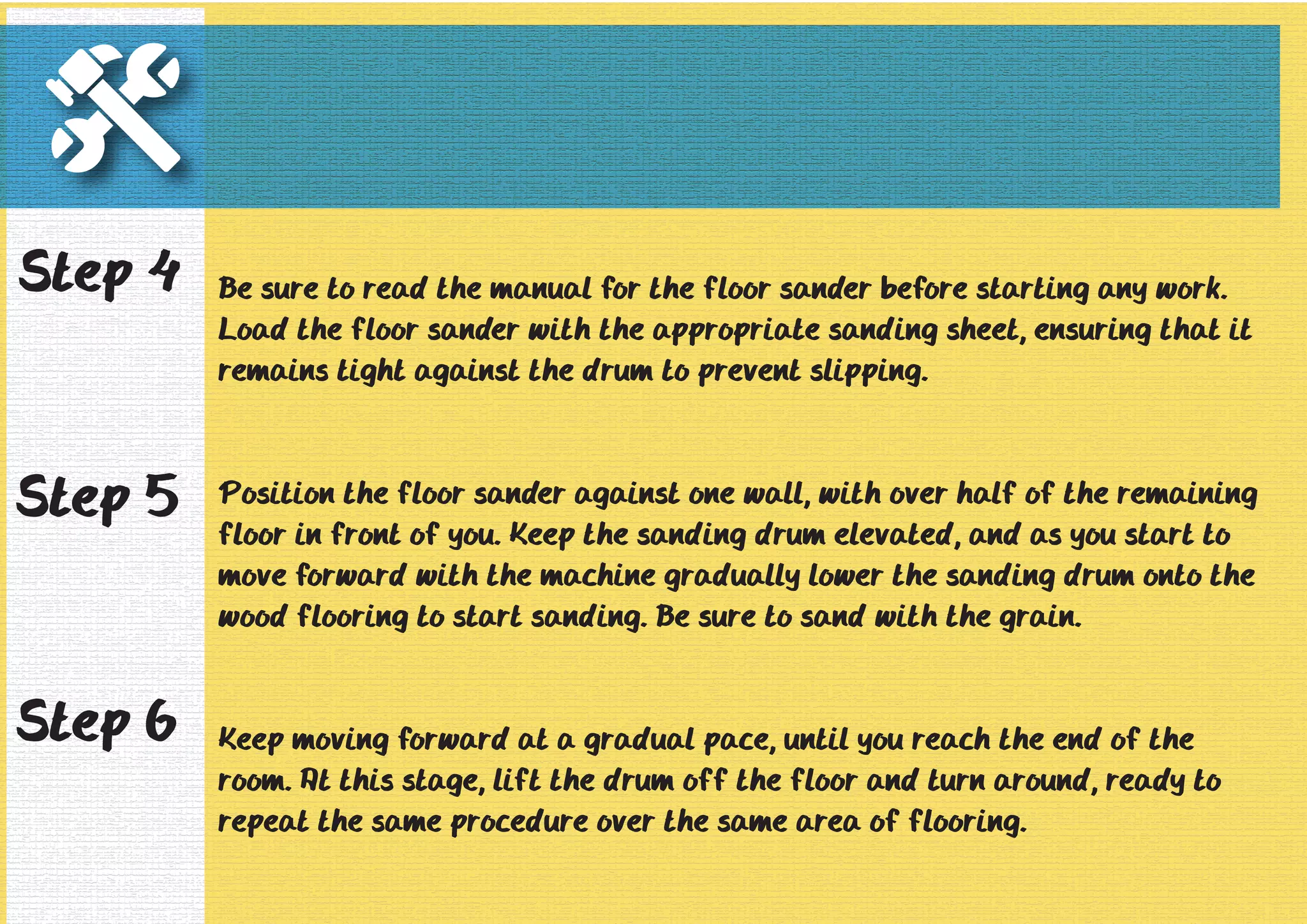 Be sure to read the manual for the floor sander before starting any work. 
Load the floor sander with the appropriate sanding sheet, ensuring that it 
remains tight against the drum to prevent slipping. 
Position the floor sander against one wall, with over half of the remaining 
floor in front of you. Keep the sanding drum elevated, and as you start to 
move forward with the machine gradually lower the sanding drum onto the 
wood flooring to start sanding. Be sure to sand with the grain. 
Keep moving forward at a gradual pace, until you reach the end of the 
room. At this stage, lift the drum off the floor and turn around, ready to 
repeat the same procedure over the same area of flooring. 
Step 4 
Step 5 
Step 6 
 