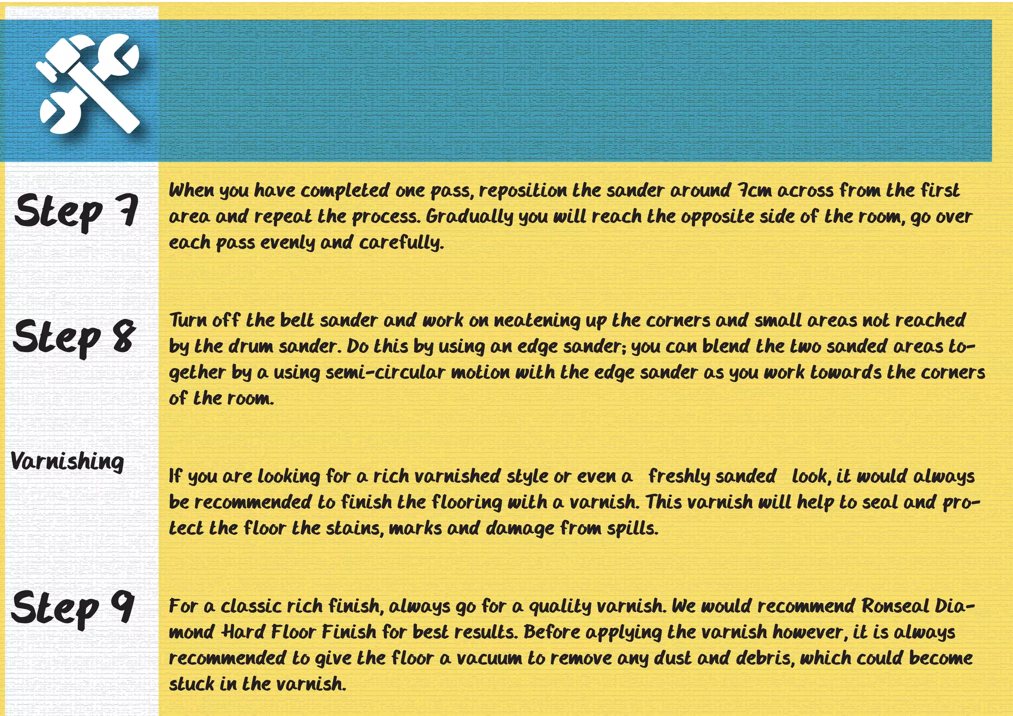 When you have completed one pass, reposition the sander around 7cm across from the first 
area and repeat the process. Gradually you will reach the opposite side of the room, go over 
each pass evenly and carefully. 
Turn off the belt sander and work on neatening up the corners and small areas not reached 
by the drum sander. Do this by using an edge sander; you can blend the two sanded areas to-gether 
by a using semi-circular motion with the edge sander as you work towards the corners 
of the room. 
If you are looking for a rich varnished style or even a “freshly sanded” look, it would always 
be recommended to finish the flooring with a varnish. This varnish will help to seal and pro-tect 
the floor the stains, marks and damage from spills. 
For a classic rich finish, always go for a quality varnish. We would recommend Ronseal Dia-mond 
Hard Floor Finish for best results. Before applying the varnish however, it is always 
recommended to give the floor a vacuum to remove any dust and debris, which could become 
stuck in the varnish. 
Step 7 
Step 8 
Varnishing 
Step 9 
 